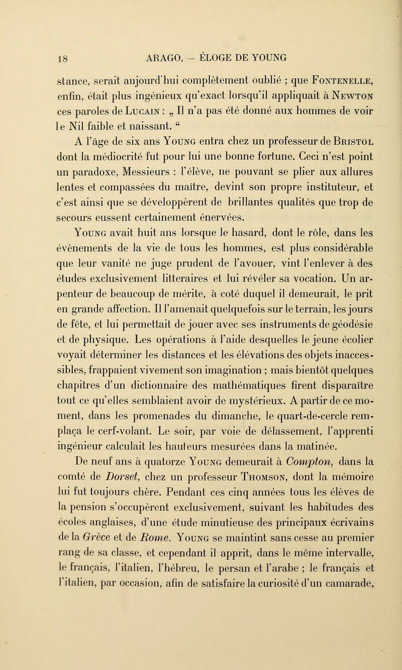 stance, serait aujourd'hui complètement oublié ; que Fontenelle, enfin, était plus ingénieux qu'exact lorsqu'il appliquait à Newton ces paroles de Lucain : „ Il n'a pas été donné aux hommes de voir 1 e Nil faible et naissant.  A l'âge de six ans Young entra chez un professeur de Bristol dont la médiocrité fut pour lui une bonne fortune. Ceci n'est point un paradoxe, Messieurs : l'élève, ne pouvant se plier aux allures lentes et compassées du maître, devint son propre instituteur, et c'est ainsi que se développèrent de brillantes qualités que trop de secours eussent certainement énervées. Young avait huit ans lorsque le hasard, dont le rôle, dans les événements de la vie de tous les hommes, est plus considérable que leur vanité ne juge prudent de l'avouer, vint l'enlever à des études exclusivement littéraires et lui révéler sa vocation. Un ar- penteur de beaucoup de mérite, à coté duquel il demeurait, le prit en grande affection. Il l'amenait quelquefois sur le terrain, les jours de fête, et lui permettait de jouer avec ses instruments de géodésie et de physique. Les opérations à l'aide desquelles le jeune écolier voyait déterminer les distances et les élévations des objets inacces- sibles, frappaient vivement son imagination ; mais bientôt quelques chapitres d'un dictionnaire des mathématiques firent disparaître tout ce qu'elles semblaient avoir de mystérieux. A partir de ce mo- ment, dans les promenades du dimanche, le quart-de-cercle rem- plaça le cerf-volant. Le soir, par voie de délassement, l'apprenti ingénieur calculait les hauteurs mesurées dans la matinée. De neuf ans à quatorze Young demeurait à Compton, dans la comté de Dorset, chez un professeur Thomson, dont la mémoire lui fut toujours chère. Pendant ces cinq années tous les élèves de la pension s'occupèrent exclusivement, suivant les habitudes des écoles anglaises, d'une étude minutieuse des principaux écrivains de la Grèce et de Borne. Young se maintint sans cesse au premier rang de sa classe, et cependant il apprit, dans le même intervalle, le français, l'italien, l'hébreu, le persan et l'arabe ; le français et l'italien, par occasion, afin de satisfaire la curiosité d'un camarade,