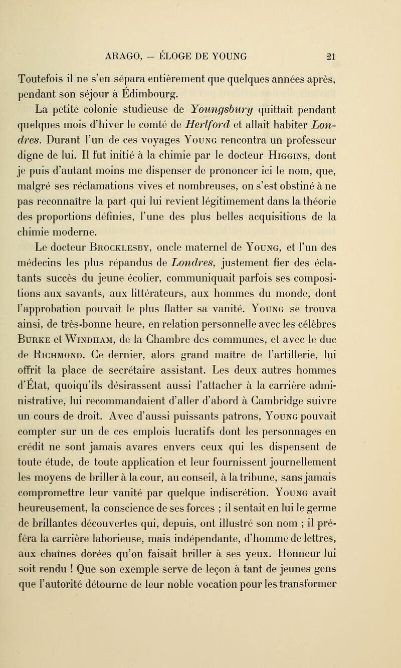 Toutefois il ne s'en sépara entièrement que quelques années après, pendant son séjour à Edimbourg. La petite colonie studieuse de Youngsbury quittait pendant quelques mois d'hiver le comté de Hertford et allait habiter Lon- dres. Durant l'un de ces voyages Young rencontra un professeur digne de lui. Il fut initié à la chimie par le docteur Higgins, dont je puis d'autant moins me dispenser de prononcer ici le nom, que, malgré ses réclamations vives et nombreuses, on s'est obstiné à ne pas reconnaître la part qui lui revient légitimement dans la théorie des proportions définies, l'une des plus belles acquisitions de la chimie moderne. Le docteur Brocklesby, oncle maternel de Young, et l'un des médecins les plus répandus de Londres, justement fier des écla- tants succès du jeune écolier, communiquait parfois ses composi- tions aux savants, aux littérateurs, aux hommes du monde, dont l'approbation pouvait le plus flatter sa vanité. Young se trouva ainsi, de très-bonne heure, en relation personnelle avec les célèbres Burke et Windham, de la Chambre des communes, et avec le duc de Richmond. Ce dernier, alors grand maître de l'artillerie, lui offrit la place de secrétaire assistant. Les deux autres hommes d'Etat, quoiqu'ils désirassent aussi l'attacher à la carrière admi- nistrative, lui recommandaient d'aller d'abord à Cambridge suivre un cours de droit. Avec d'aussi puissants patrons, Young pouvait compter sur un de ces emplois lucratifs dont les personnages en crédit ne sont jamais avares envers ceux qui les dispensent de toute étude, de toute application et leur fournissent journellement les moyens de briller à la cour, au conseil, à la tribune, sans jamais compromettre leur vanité par quelque indiscrétion. Young avait heureusement, la conscience de ses forces ; il sentait en lui le germe de brillantes découvertes qui, depuis, ont illustré son nom ; il pré- féra la carrière laborieuse, mais indépendante, d'homme de lettres, aux chaînes dorées qu'on faisait briller à ses yeux. Honneur lui soit rendu ! Que son exemple serve de leçon à tant de jeunes gens que l'autorité détourne de leur noble vocation pour les transformer