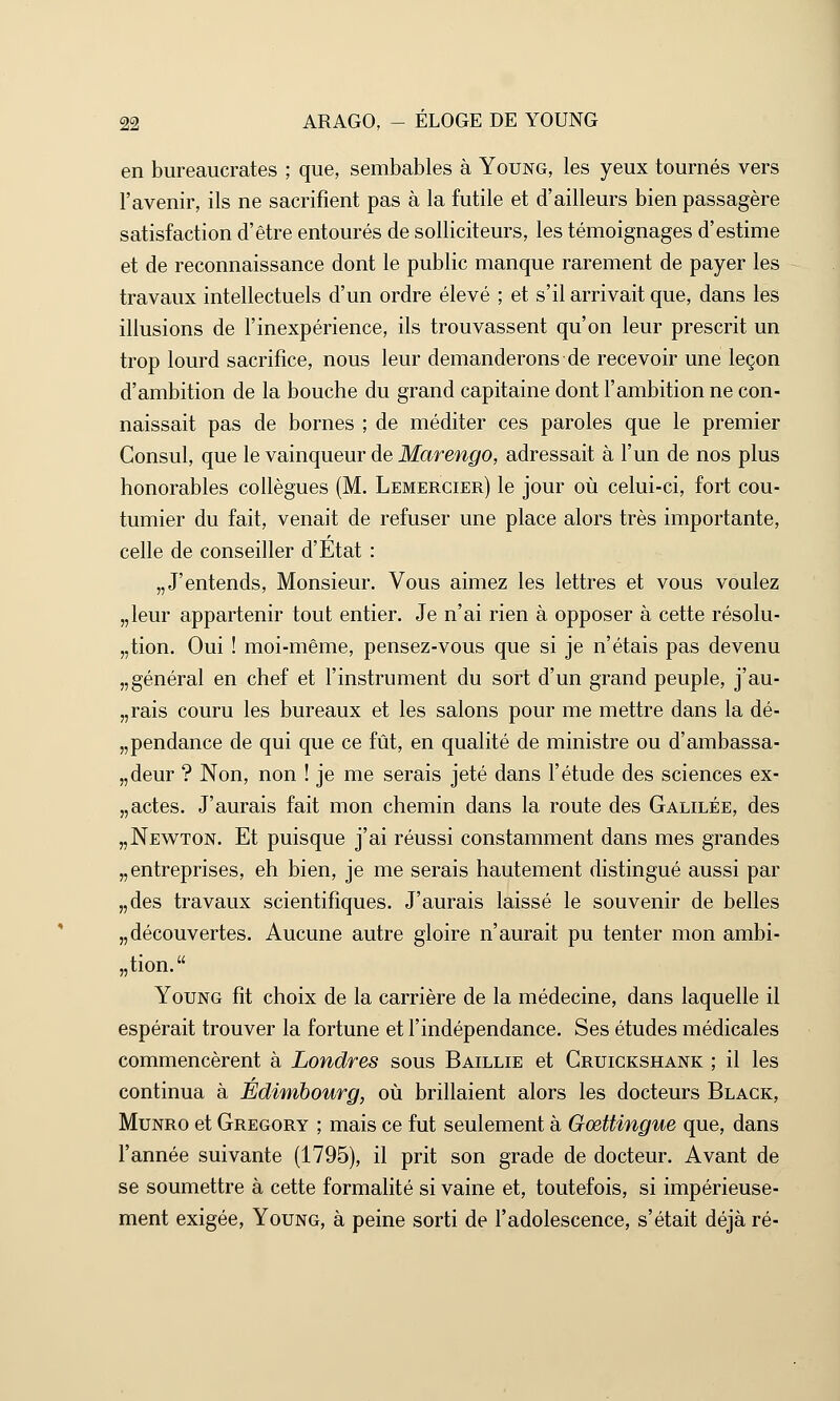 en bureaucrates ; que, sembables à Young, les yeux tournés vers l'avenir, ils ne sacrifient pas à la futile et d'ailleurs bien passagère satisfaction d'être entourés de solliciteurs, les témoignages d'estime et de reconnaissance dont le public manque rarement de payer les travaux intellectuels d'un ordre élevé ; et s'il arrivait que, dans les illusions de l'inexpérience, ils trouvassent qu'on leur prescrit un trop lourd sacrifice, nous leur demanderons de recevoir une leçon d'ambition de la bouche du grand capitaine dont l'ambition ne con- naissait pas de bornes ; de méditer ces paroles que le premier Consul, que le vainqueur de Marengo, adressait à l'un de nos plus honorables collègues (M. Lemercier) le jour où celui-ci, fort cou- tumier du fait, venait de refuser une place alors très importante, celle de conseiller d'Etat : „J'entends, Monsieur. Vous aimez les lettres et vous voulez „leur appartenir tout entier. Je n'ai rien à opposer à cette résolu- tion. Oui ! moi-même, pensez-vous que si je n'étais pas devenu „ général en chef et l'instrument du sort d'un grand peuple, j'au- rais couru les bureaux et les salons pour me mettre dans la dé- pendance de qui que ce fût, en qualité de ministre ou d'ambassa- deur ? Non, non ! je me serais jeté dans l'étude des sciences ex- „actes. J'aurais fait mon chemin dans la route des Galilée, des „Newton. Et puisque j'ai réussi constamment dans mes grandes „ entreprises, eh bien, je me serais hautement distingué aussi par „des travaux scientifiques. J'aurais laissé le souvenir de belles „découvertes. Aucune autre gloire n'aurait pu tenter mon ambi- tion. Young fit choix de la carrière de la médecine, dans laquelle il espérait trouver la fortune et l'indépendance. Ses études médicales commencèrent à Londres sous Baillie et Cruickshank ; il les continua à Edimbourg, où brillaient alors les docteurs Black, Munro et Gregory ; mais ce fut seulement à Gœttingue que, dans l'année suivante (1795), il prit son grade de docteur. Avant de se soumettre à cette formalité si vaine et, toutefois, si impérieuse- ment exigée, Young, à peine sorti de l'adolescence, s'était déjà ré-