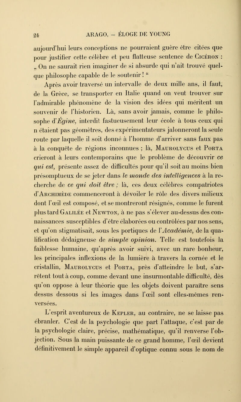 aujourd'hui leurs conceptions ne pourraient guère être citées que pour justifier cette célèbre et peu flatteuse sentence de Gicéron : „ On ne saurait rien imaginer de si absurde qui n'ait trouvé quel- que philosophe capable de le soutenir !  Après avoir traversé un intervalle de deux mille ans, il faut, de la Grèce, se transporter en Italie quand on veut trouver sur l'admirable phénomène de la vision des idées qui méritent un souvenir de l'historien. Là, sans avoir jamais, comme le philo- sophe d'Égine, interdit fastueusement leur école à tous ceux qui n étaient pas géomètres, des expérimentateurs jalonneront la seule route par laquelle il soit donné à l'homme d'arriver sans faux pas à la conquête de régions inconnues ; là, Maurolycus et Porta crieront à leurs contemporains que le problème de découvrir ce qui est, présente assez de difficultés pour qu'il soit au moins bien présomptueux de se jeter dans le monde des intelligences à la re- cherche de ce qui doit être ; là, ces deux célèbres compatriotes d'ARCHiMÈDE commenceront à dévoiler le rôle des divers milieux dont l'œil est composé, et se montreront résignés, comme le furent plus tard Galilée et Newton, à ne pas s'élever au-dessus des con- naissances susceptibles d'être élaborées ou contrôlées par nos sens, et qu'on stigmatisait, sous les portiques de l'Académie, de la qua- lification dédaigneuse de simple opinion. Telle est toutefois la faiblesse humaine, qu'après avoir suivi, avec un rare bonheur, les principales inflexions de la lumière à travers la cornée et le cristallin, Maurolycus et Porta, près d'atteindre le but, s'ar- rêtent tout à coup, comme devant une insurmontable difficulté, dès qu'on oppose à leur théorie que les objets doivent paraître sens dessus dessous si les images dans l'œil sont elles-mêmes ren- versées. L'esprit aventureux de Kepler, au contraire, ne se laisse pas ébranler. C'est de la psychologie que part l'attaque, c'est par de la psychologie claire, précise, mathématique, qu'il renverse l'ob- jection. Sous la main puissante de ce grand homme, l'œil devient définitivement le simple appareil d'optique connu sous le nom de