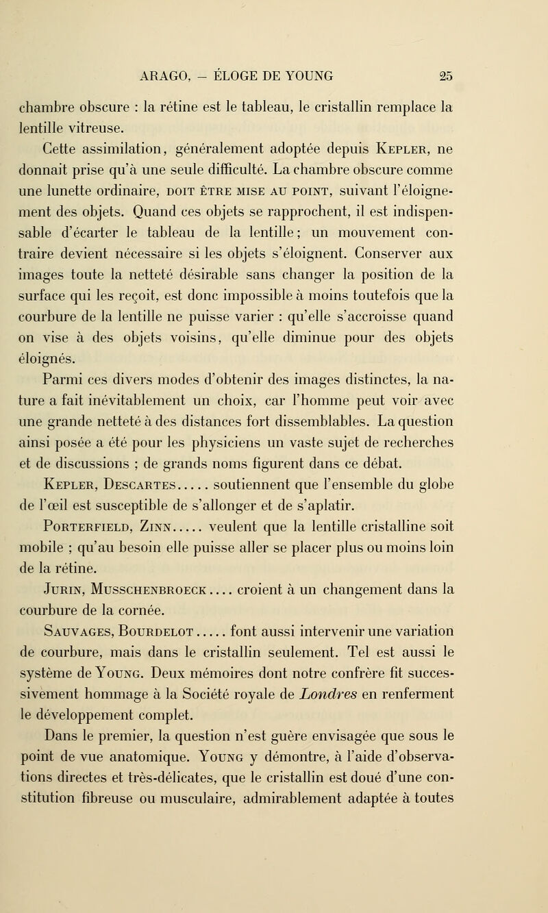 chambre obscure : la rétine est le tableau, le cristallin remplace la lentille vitreuse. Cette assimilation, généralement adoptée depuis Kepler, ne donnait prise qu'à une seule difficulté. La chambre obscure comme une lunette ordinaire, doit être mise au point, suivant l'éloigne- ment des objets. Quand ces objets se rapprochent, il est indispen- sable d'écarter le tableau de la lentille ; un mouvement con- traire devient nécessaire si les objets s'éloignent. Conserver aux images toute la netteté désirable sans changer la position de la surface qui les reçoit, est donc impossible à moins toutefois que la courbure de la lentille ne puisse varier : qu'elle s'accroisse quand on vise à des objets voisins, qu'elle diminue pour des objets éloignés. Parmi ces divers modes d'obtenir des images distinctes, la na- ture a fait inévitablement un choix, car l'homme peut voir avec une grande netteté à des distances fort dissemblables. La question ainsi posée a été pour les physiciens un vaste sujet de recherches et de discussions ; de grands noms figurent dans ce débat. Kepler, Descartes soutiennent que l'ensemble du globe de l'œil est susceptible de s'allonger et de s'aplatir. Porterfield, Zinn veulent que la lentille cristalline soit mobile ; qu'au besoin elle puisse aller se placer plus ou moins loin de la rétine. Jurin, Musschenbroeck croient à un changement dans la courbure de la cornée. Sauvages, Bourdelot font aussi intervenir une variation de courbure, mais dans le cristallin seulement. Tel est aussi le système de Young. Deux mémoires dont notre confrère fit succes- sivement hommage à la Société royale de Londres en renferment le développement complet. Dans le premier, la question n'est guère envisagée que sous le point de vue anatomique. Young y démontre, à l'aide d'observa- tions directes et très-délicates, que le cristallin est doué d'une con- stitution fibreuse ou musculaire, admirablement adaptée à toutes