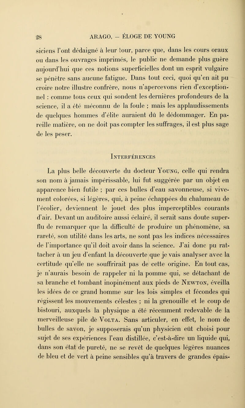 siciens l'ont dédaigné à leur tour, parce que, dans les cours oraux ou dans les ouvrages imprimés, le public ne demande plus guère aujourd'hui que ces notions superficielles dont un esprit vulgaire se pénètre sans aucune fatigue. Dans tout ceci, quoi qu'en ait pu croire notre illustre confrère, nous n'apercevons rien d'exception- nel : comme tous ceux qui sondent les dernières profondeurs de la science, il a été méconnu de la foule ; mais les applaudissements de quelques hommes d'élite auraient dû le dédommager. En pa- reille matière, on ne doit pas compter les suffrages, il est plus sage de les peser. Interférences La plus belle découverte du docteur Young, celle qui rendra son nom à jamais impérissable, lui fut suggérée par un objet en apparence bien futile ; par ces bulles d'eau savonneuse, si vive- ment colorées, si légères, qui, à peine échappées du chalumeau de l'écolier, deviennent le jouet des plus imperceptibles courants d'air. Devant un auditoire aussi éclairé, il serait sans doute super- flu de remarquer que la difficulté de produire un phénomène, sa rareté, son utilité dans les arts, ne sont pas les indices nécessaires de l'importance qu'il doit avoir dans la science. J'ai donc pu rat- tacher à un jeu d'enfant la découverte que je vais analyser avec la certitude qu'elle ne souffrirait pas de cette origine. En tout cas, je n'aurais besoin de rappeler ni la pomme qui, se détachant de sa branche et tombant inopinément aux pieds de Newton, éveilla les idées de ce grand homme sur les lois simples et fécondes qui régissent les mouvements célestes ; ni la grenouille et le coup de bistouri, auxquels la physique a été récemment redevable de la merveilleuse pile dé Volta. Sans articuler, en effet, le nom de bulles de savon, je supposerais qu'un physicien eût choisi pour sujet de ses expériences l'eau distillée, c'est-à-dire un liquide qui, dans son état de pureté, ne se revêt de quelques légères nuances de bleu et de vert à peine sensibles qu'à travers de grandes épais-