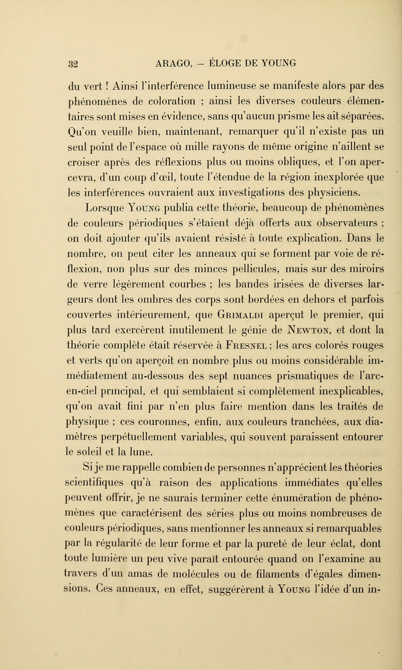 du vert ! Ainsi l'interférence lumineuse se manifeste alors par des phénomènes de coloration ; ainsi les diverses couleurs élémen- taires sont mises en évidence, sans qu'aucun prisme les ait séparées. Qu'on veuille bien, maintenant, remarquer qu'il n'existe pas un seul point de l'espace où mille rayons de même origine n'aillent se croiser après des réflexions plus ou moins obliques, et l'on aper- cevra, d'un coup d'œil, toute l'étendue de la région inexplorée que les interférences ouvraient aux investigations des physiciens. Lorsque Young publia cette théorie, beaucoup de phénomènes de couleurs périodiques s'étaient déjà offerts aux observateurs ; on doit ajouter qu'ils avaient résisté à toute explication. Dans le nombre, on peut citer les anneaux qui se forment par voie de ré- flexion, non plus sur des minces pellicules, mais sur des miroirs de verre légèrement courbes ; les bandes irisées de diverses lar- geurs dont les ombres des corps sont bordées en dehors et parfois couvertes intérieurement, que Grimaldi aperçut le premier, qui plus tard exercèrent inutilement le génie de Newton, et dont la théorie complète était réservée à Fresnel ; les arcs colorés rouges et verts qu'on aperçoit en nombre plus ou moins considérable im- médiatement au-dessous des sept nuances prismatiques de l'arc- en-ciel principal, et qui semblaient si complètement inexplicables, qu'on avait fini par n'en plus faire mention dans les traités de physique ; ces couronnes, enfin, aux couleurs tranchées, aux dia- mètres perpétuellement variables, qui souvent paraissent entourer le soleil et la lune. Si je me rappelle combien de personnes n'apprécient les théories scientifiques qu'à raison des applications immédiates qu'elles peuvent offrir, je ne saurais terminer cette énumération de phéno- mènes que caractérisent des séries plus ou moins nombreuses de couleurs périodiques, sans mentionner les anneaux si remarquables par la régularité de leur forme et par la pureté de leur éclat, dont toute lumière un peu vive paraît entourée quand on l'examine au travers d'un amas de molécules ou de filaments d'égales dimen- sions. Ces anneaux, en effet, suggérèrent à Young l'idée d'un in-