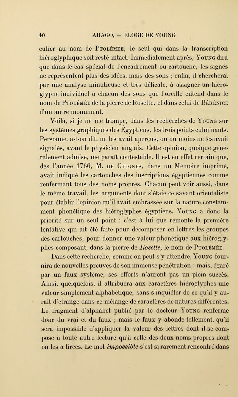 culier au nom de Ptolémée, le seul qui dans la transcription hiéroglyphique soit resté intact. Immédiatement après, Young dira que dans le cas spécial de l'encadrement ou cartouche, les signes ne représentent plus des idées, mais des sons ; enfin, il cherchera, par une analyse minutieuse et très délicate, à assigner un hiéro- glyphe individuel à chacun des sons que l'oreille entend dans le nom de Ptolémée de la pierre de Rosette, et dans celui de Bérénice d'un autre monument. Voilà, si je ne me trompe, dans les recherches de Young sur les systèmes graphiques des Egyptiens, les trois points culminants. Personne, a-t-on dit, ne les avait aperçus, ou du moins ne les avait signalés, avant le physicien anglais. Cette opinion, quoique géné- ralement admise, me paraît contestable. Il est en effet certain que, dès l'année 1766, M. de Guignes, dans un Mémoire imprimé, avait indiqué les cartouches des inscriptions égyptiennes comme renfermant tous des noms propres. Chacun peut voir aussi, dans le même travail, les arguments dont s'étaie ce savant orientaliste pour établir l'opinion qu'il avait embrassée sur la nature constam- ment phonétique des hiéroglyphes égyptiens. Young a donc la priorité sur un seul point : c'est à lui que remonte la première tentative qui ait été faite pour décomposer en lettres les groupes des cartouches, pour donner une valeur phonétique aux hiérogly- phes composant, dans la pierre de Rosette, le nom de Ptolémée. Dans cette recherche, comme on peut s'y attendre, Young four- nira de nouvelles preuves de son immense pénétration ; mais, égaré par un faux système, ses efforts n'auront pas un plein succès. Ainsi, quelquefois, il attribuera aux caractères hiéroglyphes une valeur simplement alphabétique, sans s'inquiéter de ce qu'il y au- rait d'étrange dans ce mélange de caractères de natures différentes. Le fragment d'alphabet publié par le docteur Young renferme donc du vrai et du faux ; mais le faux y abonde tellement, qu'il sera impossible d'appliquer la valeur des lettres dont il se com- pose à toute autre lecture qu'à celle des deux noms propres dont on les a tirées. Le mot impossible s'est si rarement rencontré dans