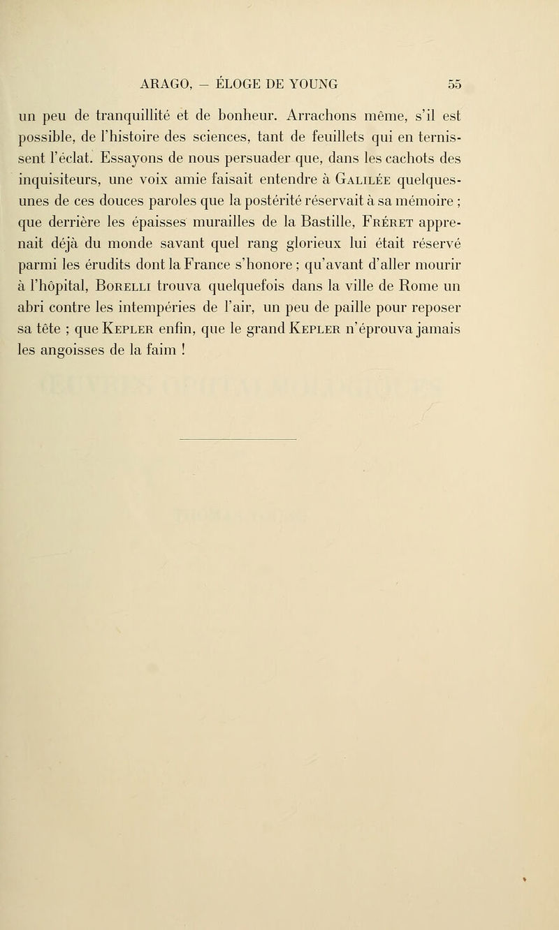 un peu de tranquillité et de bonheur. Arrachons même, s'il est possible, de l'histoire des sciences, tant de feuillets qui en ternis- sent l'éclat. Essayons de nous persuader que, dans les cachots des inquisiteurs, une voix amie faisait entendre à Galilée quelques- unes de ces douces paroles que la postérité réservait à sa mémoire ; que derrière les épaisses murailles de la Bastille, Fréret appre- nait déjà du monde savant quel rang glorieux lui était réservé parmi les érudits dont la France s'honore; qu'avant d'aller mourir à l'hôpital, Borelli trouva quelquefois dans la ville de Rome un abri contre les intempéries de l'air, un peu de paille pour reposer sa tête ; que Kepler enfin, que le grand Kepler n'éprouva jamais les angoisses de la faim !