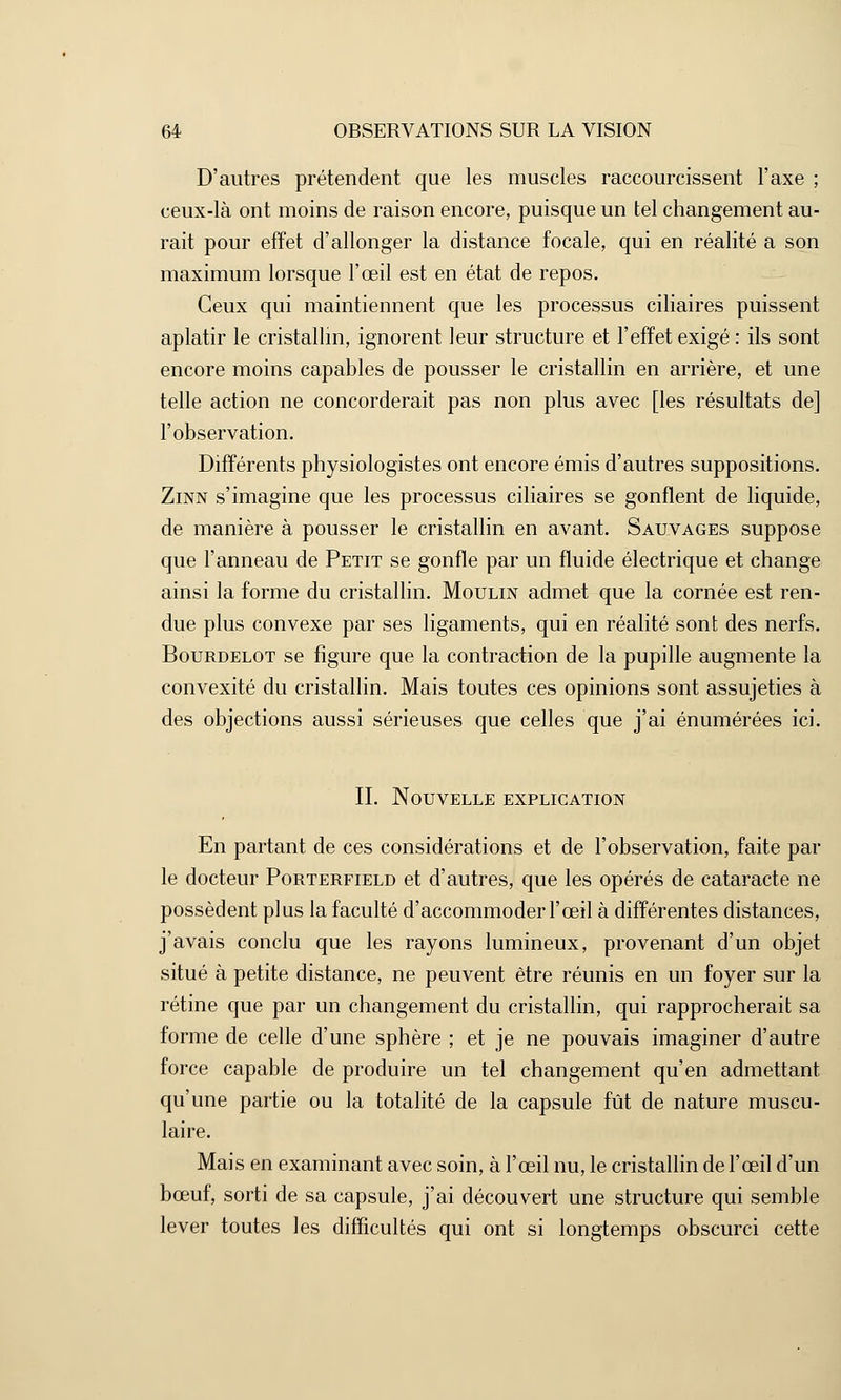 D'autres prétendent que les muscles raccourcissent l'axe ; ceux-là ont moins de raison encore, puisque un tel changement au- rait pour effet d'allonger la distance focale, qui en réalité a son maximum lorsque l'œil est en état de repos. Ceux qui maintiennent que les processus ciliaires puissent aplatir le cristallin, ignorent leur structure et l'effet exigé : ils sont encore moins capables de pousser le cristallin en arrière, et une telle action ne concorderait pas non plus avec [les résultats de] l'observation. Différents physiologistes ont encore émis d'autres suppositions. Zinn s'imagine que les processus ciliaires se gonflent de liquide, de manière à pousser le cristallin en avant. Sauvages suppose que l'anneau de Petit se gonfle par un fluide électrique et change ainsi la forme du cristallin. Moulin admet que la cornée est ren- due plus convexe par ses ligaments, qui en réalité sont des nerfs. Bourdelot se figure que la contraction de la pupille augmente la convexité du cristallin. Mais toutes ces opinions sont assujeties à des objections aussi sérieuses que celles que j'ai énumérées ici. IL Nouvelle explication En partant de ces considérations et de l'observation, faite par le docteur Porterfield et d'autres, que les opérés de cataracte ne possèdent plus la faculté d'accommoder l'œil à différentes distances, j'avais conclu que les rayons lumineux, provenant d'un objet situé à petite distance, ne peuvent être réunis en un foyer sur la rétine que par un changement du cristallin, qui rapprocherait sa forme de celle d'une sphère ; et je ne pouvais imaginer d'autre force capable de produire un tel changement qu'en admettant qu'une partie ou la totalité de la capsule fût de nature muscu- laire. Mais en examinant avec soin, à l'œil nu, le cristallin de l'œil d'un bœuf, sorti de sa capsule, j'ai découvert une structure qui semble lever toutes les difficultés qui ont si longtemps obscurci cette