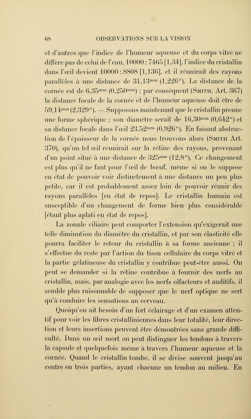 et d'autres que l'indice de l'humeur aqueuse et du corps vitré ne diffère pas de celui de l'eau, 10000 : 7465 [1,34], l'indice du cristallin dans l'œil devient 10000 : 8808 [1,136], et il réunirait des rayons parallèles à une distance de 31,13mm (1,226). La distance de la cornée est de 6,35mm (0,250mm) ; par conséquent (Smith, Art. 367) la distance focale de la cornée et de l'humeur aqueuse doit être de 59,14mm (2,329). — Supposons maintenant que le cristallin prenne une forme sphérique ; son diamètre serait de 16,30mm (0,642) et sa distance focale dans l'œil 23,52mm (0,926). En faisant abstrac- tion de l'épaisseur de la cornée nous trouvons alors (Smith Art. 370), qu'un tel œil réunirait sur la rétine des rayons, provenant d'un point situé à une distance de 325mm (12,8), Ce changement est plus qu'il ne faut pour l'œil de bœuf, même si on le suppose en état de pouvoir voir distinctement à une distance un peu plus petite, car il est probablement assez loin de pouvoir réunir des rayons parallèles [en état de repos]. Le cristallin humain est susceptible d'un changement de forme bien plus considérable [étant plus aplati en état de repos]. La zonule ciliaire peut comporter l'extension qu'exigerait une telle diminution du diamètre du cristallin, et par son élasticité elle pourra faciliter le retour du cristallin à sa forme ancienne ; il s'effectue du reste par l'action du tissu cellulaire du corps vitré et la partie gélatineuse du cristallin y contribue peut-être aussi. On peut se demander si la rétine contribue à fournir des nerfs au cristallin, mais, par analogie avec les nerfs olfacteurs et auditifs, il semble plus raisonnable de supposer que le nerf optique ne sert qu'à conduire les sensations au cerveau. Quoiqu'on ait besoin d'un fort éclairage et d'un examen atten- tif pour voir les fibres cristalliniennes dans leur totalité, leur direc- tion et leurs insertions peuvent être démontrées sans grande diffi- culté. Dans un œil mort on peut distinguer les tendons à travers la capsule et quelquefois même à travers l'humeur aqueuse et la cornée. Quand le cristallin tombe, il se divise souvent jusqu'au centre en trois parties, ayant chacune un tendon au milieu. En