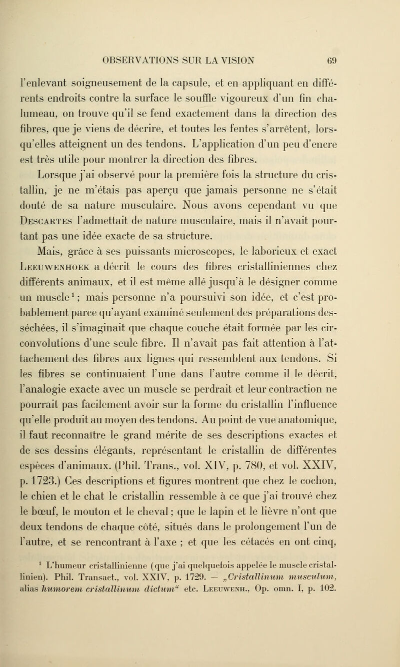 l'enlevant soigneusement de la capsule, et en appliquant en diffé- rents endroits contre la surface le souffle vigoureux d'un fin cha- lumeau, on trouve qu'il se fend exactement dans la direction des fibres, que je viens de décrire, et toutes les fentes s'arrêtent, lors- qu'elles atteignent un des tendons. L'application d'un peu d'encre est très utile pour montrer la direction des fibres. Lorsque j'ai observé pour la première fois la structure du cris- tallin, je ne m'étais pas aperçu que jamais personne ne s'était douté de sa nature musculaire. Nous avons cependant vu que Descartes l'admettait de nature musculaire, mais il n'avait pour- tant pas une idée exacte de sa structure. Mais, grâce à ses puissants microscopes, le laborieux et exact Leeuwenhoek a décrit le cours des fibres cristalliniennes chez différents animaux, et il est même allé jusqu'à le désigner comme un muscle1 ; mais personne n'a poursuivi son idée, et c'est pro- bablement parce qu'ayant examiné seulement des préparations des- séchées, il s'imaginait que chaque couche était formée par les cir- convolutions d'une seule fibre. Il n'avait pas fait attention à l'at- tachement des fibres aux lignes qui ressemblent aux tendons. Si les fibres se continuaient l'une dans l'autre comme il le décrit, l'analogie exacte avec un muscle se perdrait et leur contraction ne pourrait pas facilement avoir sur la forme du cristallin l'influence qu'elle produit au moyen des tendons. Au point de vue anatomique, il faut reconnaître le grand mérite de ses descriptions exactes et de ses dessins élégants, représentant le cristallin de différentes espèces d'animaux. (Phil. Trans., vol. XIV, p. 780, et vol. XXIV, p. 1723.) Ces descriptions et figures montrent que chez le cochon, le chien et le chat le cristallin ressemble à ce que j'ai trouvé chez le bœuf, le mouton et le cheval ; que le lapin et le lièvre n'ont que deux tendons de chaque côté, situés dans le prolongement l'un de l'autre, et se rencontrant à l'axe ; et que les cétacés en ont cinq, 1 L'humeur cristallinienne (que j'ai quelquefois appelée le muscle cristal- linien). Phil. Transact., vol. XXIV, p. 1729. — „Cristallinum musculum, alias humorem cristallinum dictum etc. Leeuwenh., Op. omn. I, p. 102.