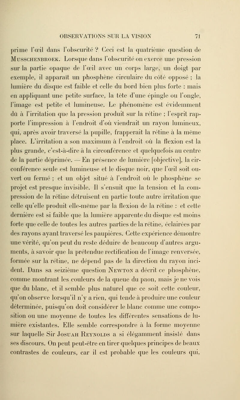 prime l'œil dans l'obscurité ? Ceci est la quatrième question de Musschenbroek. Lorsque dans l'obscurité on exerce une pression sur la partie opaque de l'œil avec un corps large, un doigt par exemple, il apparaît un phosphène circulaire du côté opposé ; la lumière du disque est faible et celle du bord bien plus forte : mais en appliquant une petite surface, la tête d'une épingle ou l'ongle, l'image est petite et lumineuse. Le phénomène est évidemment dû à l'irritation que la pression produit sur la rétine ; l'esprit rap- porte l'impression à l'endroit d'où viendrait un rayon lumineux, qui, après avoir traversé la pupille, frapperait la rétine à la même place. L'irritation a son maximum à l'endroit où la flexion est la plus grande, c'est-à-dire à la circonférence et quelquefois au centre de la partie déprimée. — En présence de lumière [objective], la cir- conférence seule est lumineuse et le disque noir, que l'œil soit ou- vert ou fermé ; et un objet situé à l'endroit où le phosphène se projet est presque invisible. Il s'ensuit que la tension et la com- pression de la rétine détruisent en partie toute autre irritation que celle qu'elle produit elle-même par la flexion de la rétine : et cette dernière est si faible que la lumière apparente du disque est moins forte que celle de toutes les autres parties de la rétine, éclairées par des rayons ayant traversé les paupières. Cette expérience démontre une vérité, qu'on peut du reste déduire de beaucoup d'autres argu- ments, à savoir que la prétendue rectification de l'image renversée, formée sur la rétine, ne dépend pas de la direction du rayon inci- dent. Dans sa seizième question Newton a décrit ce phosphène, comme montrant les couleurs de la queue du paon, mais je ne vois que du blanc, et il semble plus naturel que ce soit cette couleur, qu'on observe lorsqu'il n'y a rien, qui tende à produire une couleur déterminée, puisqu'on doit considérer le blanc comme une compo- sition ou une moyenne de toutes les différentes sensations de lu- mière existantes. Elle semble correspondre à la forme moyenne sur laquelle Sir Josuah Reynolds a si élégamment insisté clans ses discours. On peut peut-être en tirer quelques principes de beaux contrastes de couleurs, car il est probable que les couleurs qui,
