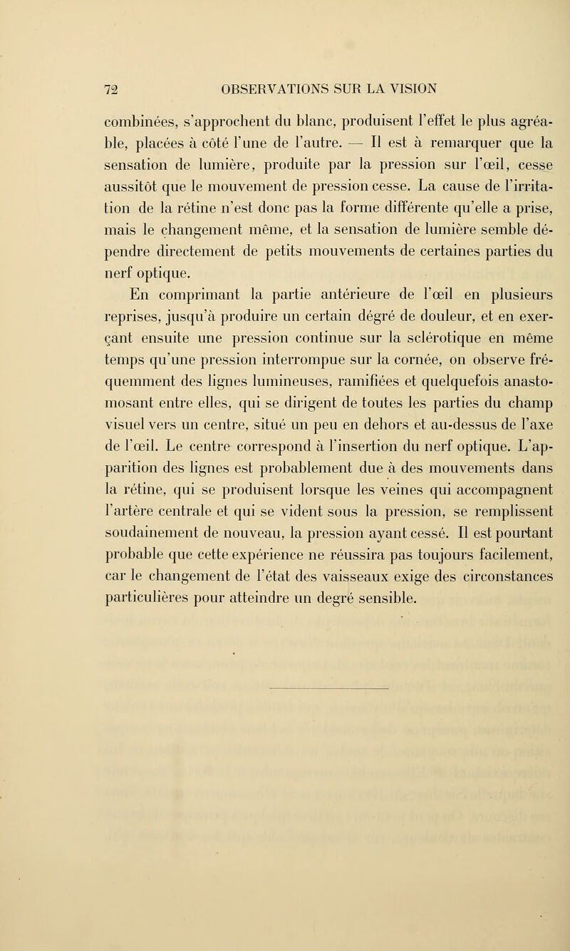 combinées, s'approchent du blanc, produisent l'effet le plus agréa- ble, placées à côté l'une de l'autre. — Il est à remarquer que la sensation de lumière, produite par la pression sur l'œil, cesse aussitôt que le mouvement de pression cesse. La cause de l'irrita- tion de la rétine n'est donc pas la forme différente qu'elle a prise, mais le changement même, et la sensation de lumière semble dé- pendre directement de petits mouvements de certaines parties du nerf optique. En comprimant la partie antérieure de l'œil en plusieurs reprises, jusqu'à produire un certain degré de douleur, et en exer- çant ensuite une pression continue sur la sclérotique en même temps qu'une pression interrompue sur la cornée, on observe fré- quemment des lignes lumineuses, ramifiées et quelquefois anasto- mosant entre elles, qui se dirigent de toutes les parties du champ visuel vers un centre, situé un peu en dehors et au-dessus de l'axe de l'œil. Le centre correspond à l'insertion du nerf optique. L'ap- parition des lignes est probablement due à des mouvements dans la rétine, qui se produisent lorsque les veines qui accompagnent l'artère centrale et qui se vident sous la pression, se remplissent soudainement de nouveau, la pression ayant cessé. Il est pourtant probable que cette expérience ne réussira pas toujours facilement, car le changement de l'état des vaisseaux exige des circonstances particulières pour atteindre un degré sensible.