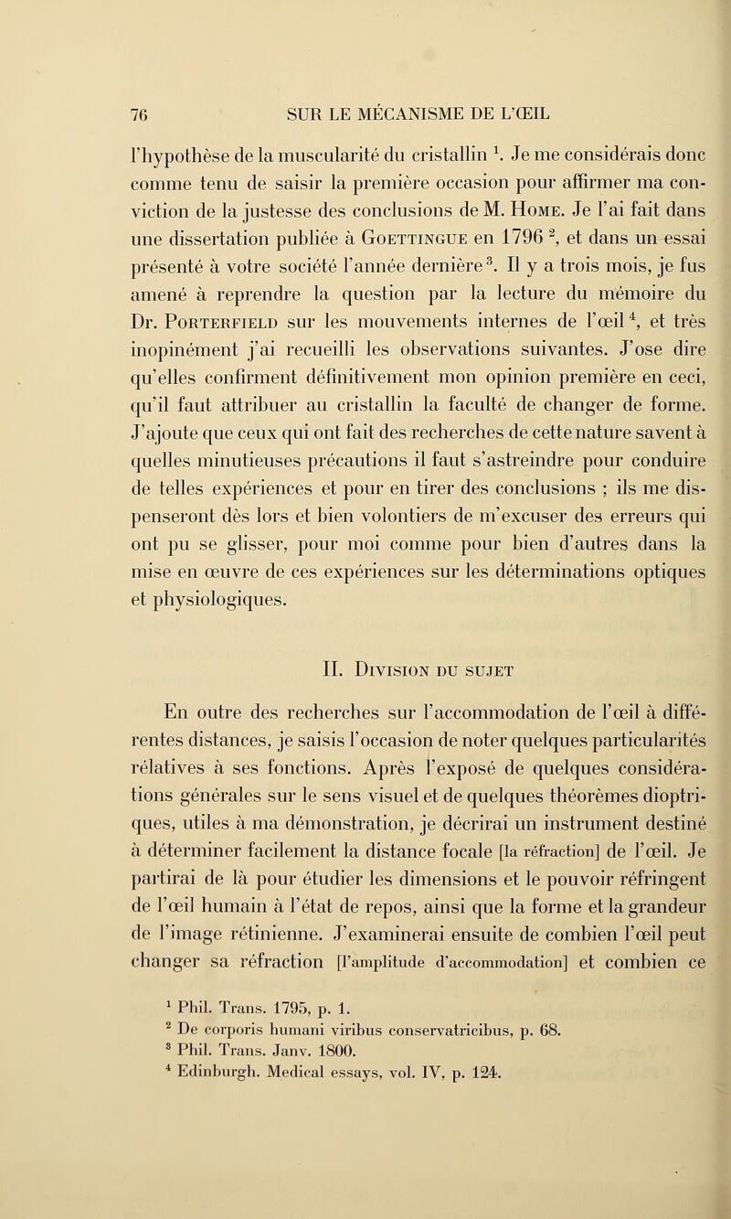 l'hypothèse de la muscularité du cristallin 1. Je me considérais donc comme tenu de saisir la première occasion pour affirmer ma con- viction de la justesse des conclusions de M. Home. Je l'ai fait dans une dissertation publiée à Goettingue en 1796 2, et dans un essai présenté à votre société l'année dernière3. Il y a trois mois, je fus amené à reprendre la question par la lecture du mémoire du Dr. Porterfield sur les mouvements internes de l'œil4, et très inopinément j'ai recueilli les observations suivantes. J'ose dire qu'elles confirment définitivement mon opinion première en ceci, qu'il faut attribuer au cristallin la faculté de changer de forme. J'ajoute que ceux qui ont fait des recherches de cette nature savent à quelles minutieuses précautions il faut s'astreindre pour conduire de telles expériences et pour en tirer des conclusions ; ils me dis- penseront dès lors et bien volontiers de m'excuser des erreurs qui ont pu se glisser, pour moi comme pour bien d'autres dans la mise en œuvre de ces expériences sur les déterminations optiques et physiologiques. IL Division du sujet En outre des recherches sur l'accommodation de l'œil à diffé- rentes distances, je saisis l'occasion de noter quelques particularités relatives à ses fonctions. Après l'exposé de quelques considéra- tions générales sur le sens visuel et de quelques théorèmes dioptri- ques, utiles à ma démonstration, je décrirai un instrument destiné à déterminer facilement la distance focale [la réfraction] de l'œil. Je partirai de là pour étudier les dimensions et le pouvoir réfringent de l'œil humain à l'état de repos, ainsi que la forme et la grandeur de l'image rétinienne. J'examinerai ensuite de combien l'œil peut changer sa réfraction [l'amplitude d'accommodation] et combien ce 1 Phil. Trans. 1795, p. 1. 2 De corporis humani viribus conservatricibus, p. 68. 3 Phil. Trans. Janv. 1800. 4 Edinburgh. Médical essays, vol. IV, p. 124.