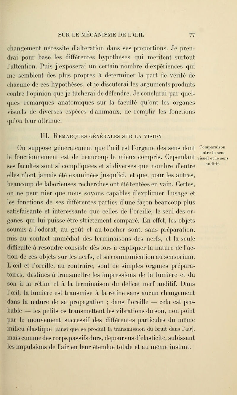 changement nécessite d'altération dans ses proportions. Je pren- drai pour base les différentes hypothèses qui méritent surtout l'attention. Puis j'exposerai un certain nombre d'expériences qui me semblent des plus propres à déterminer la part de vérité de chacune de ces hypothèses, et je discuterai les arguments produits contre l'opinion que je tâcherai de défendre. Je conclurai par quel- ques remarques anatomiques sur la faculté qu'ont les organes visuels de diverses espèces d'animaux, de remplir les fonctions qu'on leur attribue. III. Remarques générales sur la vision On suppose généralement que l'œil est l'organe des sens dont Comparaison . îii- -/--ii entre le sens le fonctionnement est de beaucoup le mieux compris. Cependant visuel et le sens ses facultés sont si compliquées et si diverses que nombre d'entre audltlf- elles n'ont jamais été examinées jusqu'ici, et que, pour les autres, beaucoup de laborieuses recherches ont été tentées en vain. Certes, on ne peut nier que nous soyons capables d'expliquer l'usage et les fonctions de ses différentes parties d'une façon beaucoup plus satisfaisante et intéressante que celles de l'oreille, le seul des or- ganes qui lui puisse être strictement comparé. En effet, les objets soumis à l'odorat, au goût et au toucher sont, sans préparation, mis au contact immédiat des terminaisons des nerfs, et la seule difficulté à résoudre consiste dès lors à expliquer la nature de l'ac- tion de ces objets sur les nerfs, et sa communication au sensorium. L'œil et l'oreille, au contraire, sont de simples organes prépara- toires, destinés à transmettre les impressions de la lumière et du son à la rétine et à la terminaison du délicat nerf auditif. Dans l'œil, la lumière est transmise à la rétine sans aucun changement dans la nature de sa propagation ; dans l'oreille — cela est pro- bable — les petits os transmettent les vibrations du son, non point par le mouvement successif des différentes particules du même milieu élastique [ainsi que se produit la transmission du bruit dans l'air], mais comme des corps passifs durs, dépourvus d'élasticité, subissant les impulsions de l'air en leur étendue totale et au même instant.