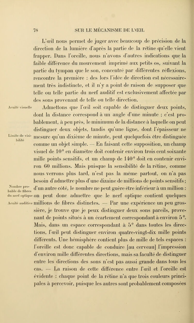 L'œil nous permet de juger avec beaucoup de précision de la direction de la lumière d'après la partie de la rétine qu'elle vient frapper. Dans l'oreille, nous n'avons d'autres indications que la faible différence du mouvement imprimé aux petits os, suivant la partie du tympan que le son, concentré par différentes réflexions, rencontre la première : des lors l'idée de direction est nécessaire- ment très indistincte, et il n'y a point de raison de supposer que telle ou telle partie du nerf auditif est exclusivement affectée par des sons provenant de telle ou telle direction. Acuité visuelle Admettons que l'œil soit capable de distinguer deux points, dont la distance correspond à un angle d'une minute ; c'est pro- bablement, à peu près, le minimum de la distance à laquelle on peut distinguer deux objets, tandis qu'une ligne, dont l'épaisseur ne Limite de visi- mesure qu'un dixième de minute, peut quelquefois être distinguée comme un objet simple. — En faisant cette supposition, un champ visuel de 10° en diamètre doit contenir environ trois cent soixante mille points sensitifs, et un champ de 140° doit en contenir envi- ron 60 millions. Mais puisque la sensibilité de la rétine, comme nous verrons plus tard, n'est pas la même partout, on n'a pas besoin d'admettre plus d'une dizaine de millions de points sensitifs ; Nombre pro- fîim autre côté, le nombre ne peut guère être inférieur à un million : bable de libres l ° du uerf optique on peut donc admettre que le nerf optique contient quelques Acuité auditive millions de fibres distinctes. — Par une expérience un peu gros- sière, je trouve que je peux distinguer deux sons pareils, prove- nant de points situés à un écartement correspondant à environ 5 °. Mais, dans un espace correspondant à 5° dans toutes les direc- tions, l'œil peut distinguer environ quatre-vingt-dix mille points différents. Une hémisphère contient plus de mille de tels espaces : l'oreille est donc capable de conduire [au cerveau] l'impression d'environ mille différentes directions, mais sa faculté de distinguer entre les directions des sons n'est pas aussi grande dans tous les cas. — La raison de cette différence entre l'œil et l'oreille est évidente : chaque point de la rétine n'a que trois couleurs princi- pales à percevoir, puisque les autres sont probablement composées