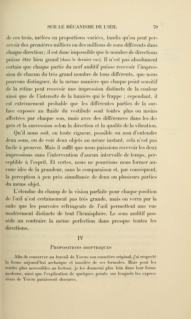de ces trois, mêlées en proportions variées, tandis qu'on peut per- cevoir des premières milliers ou des millions de sons différents dans chaque direction ; il est donc impossible que le nombre de directions puisse être bien grand [dans le dernier cas]. Il n'est pas absolument certain que chaque partie du nerf auditif puisse recevoir l'impres- sion de chacun du très grand nombre de tons différents, que nous pouvons distinguer, de la même manière que chaque point sensitif de la rétine peut recevoir une impression distincte de la couleur ainsi que de l'intensité de la lumière qui le frappe ; cependant, il est extrêmement probable que les différentes parties de la sur- face exposée au fluide du vestibule sont toutes plus ou moins affectées par chaque son, mais avec des différences dans les de- grés et la succession selon la direction et la qualité de la vibration. Qu'il nous soit, en toute rigueur, possible ou non d'entendre deux sons, ou de voir deux objets au même instant, cela n'est pas facile à prouver. Mais il suffit que nous puissions recevoir les deux impressions sans l'intervention d'aucun intervalle de temps, per- ceptible à l'esprit. Et certes, nous ne pourrions nous former au- cune idée de la grandeur, sans la comparaison et, par conséquent, la perception à peu près simultanée de deux ou plusieurs parties du même objet. L'étendue du champ de la vision parfaite pour chaque position de l'œil n'est certainement pas très grande, mais on verra par la suite que les pouvoirs réfringents de l'œil permettent une vue modérément distincte de tout l'hémisphère. Le sens auditif pos- sède au contraire la même perfection dans presque toutes les directions. IV Propositions dioptriques Afin de conserver au travail de Young son caractère original, j'ai respecté la forme aujourd'hui archaïque et inusitée de ses formules. Mais pour les rendre plus accessibles au lecteur, je les donnerai plus loin dans leur forme moderne, ainsi que l'explication de quelques points sur lesquels les expres- sions de Young paraissent obscures.