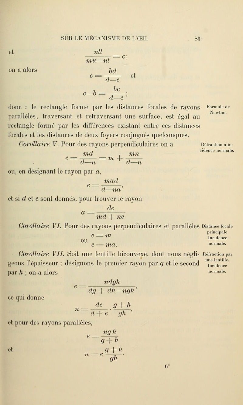 et ntt mu—nt = c on a alors 0(% e = -^ et d—c 7 bc e—6 = d—c donc : le rectangle formé par les distances focales de rayons Formule de parallèles, traversant et retraversant une surface, est égal au rectangle formé par les différences existant entre ces distances focales et les distances de deux foyers conjugués quelconques. Corollaire V. Pour des rayons perpendiculaires on a Réfraction à in- , cidence normale. md , mn e = - = m -f -, d—n d—n ou, en désignant le rayon par a, mad d—na et si d et e sont donnés, pour trouver le rayon de a md -f- ne Corollaire VI. Pour des rayons perpendiculaires et parallèles Distance focale principale e = m Incidence OU . e = ma. normale. Corollaire VIL Soit une lentille biconvexe, dont nous négli- Réfraction par ,,,. 1 , ■ 1 . ,, -, une lentille. geons 1 épaisseur ; désignons le premier rayon par g et le second illcidence par h ; on a alors normale. ndgh dg -f dh—ngh' de g-\-h d-\- e gh ' et pour des rayons parallèles, ngh ~ g + h et q 4- h n = eJ—L1— gh ce qui donne ■n