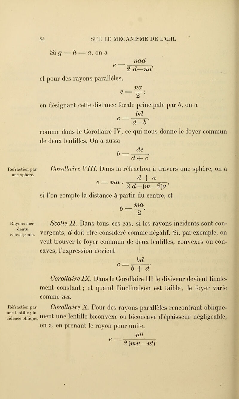 Si g = h = a, on a nad 2 d—naJ et pour des rayons parallèles, na en désignant cette distance focale principale par b, on a bd e~ d-V comme dans le Corollaire IV, ce qui nous donne le foyer commun de deux lentilles. On a aussi de h d-\- e Réfraction par Corollaire VIII. Dans la réfraction à travers une sphère, on a une sphère. , . d -\- a e = ma . ^-^—-, ^r—, 2 d—{m—2)a si l'on compte la distance à partir du centre, et 7 ma Rayons inci- Scolie II Dans tous ces cas, si les rayons incidents sont con- convergents. vergents, d doit être considéré comme négatif. Si, par exemple, on veut trouver le foyer commun de deux lentilles, convexes ou con- caves, l'expression devient bd 6~b + d' Corollaire IX. Dans le Corollaire III le diviseur devient finale- ment constant ; et quand l'inclinaison est faible, le foyer varie comme nu. Réfraction par Corollaire X. Pour des rayons parallèles rencontrant oblique- cidence oblique. ment une lentille biconvexe ou biconcave d'épaisseur négligeable, on a, en prenant le rayon pour unité, ntt g — 2 {mu—nt) '