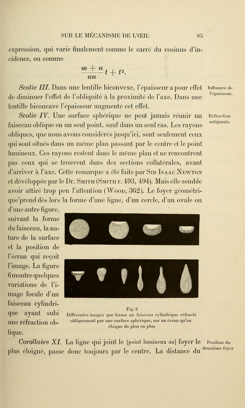expression, qui varie finalement comme le carré du cosinus d'in- cidence, ou comme m -f- n nn t -\-t' Réfraction astigmate. Scolie III Dans une lentille biconvexe, l'épaisseur a pour effet influence de de diminuer l'effet de l'obliquité à la proximité de l'axe. Dans une epai lentille biconcave l'épaisseur augmente cet effet. Scolie IV. Une surface sphérique ne peut jamais réunir un faisceau oblique en un seul point, sauf dans un seul cas. Les rayons obliques, que nous avons considérés jusqu'ici, sont seulement ceux qui sont situés dans un même plan passant par le centre et le point lumineux. Ces rayons restent dans le même plan et ne rencontrent pas ceux qui se trouvent dans des sections collatérales, avant d'arriver à l'axe. Cette remarque a été faite par Sir Isaac Newton et développée par le Dr. Smith (Smith r. 493, 494). Mais elle semble avoir attiré trop peu l'attention (Wood, 362). Le foyer géométri- que'prend dès lors la forme d'une ligne, d'un cercle, d'un ovale ou d'une autre figure, suivant la forme du faisceau, la na- ture de la surface et la position de l'écran qui reçoit l'image. La figure 6 montre quelques variations de l'i- mage focale d'un faisceau cylindri- que ayant subi une réfraction ob- lique. Corollaire XL La ligne qui joint le [point lumineux au] foyer le Position du 1 . i ■ , i ,• i j.tj*l J deuxième foyer plus éloigne, passe donc toujours par le centre. La distance du Fig.6 Différentes images que forme un faisceau cylindrique réfracté obliquement par une surface sphérique, sur un écran qu'on éloigne de plus en plus