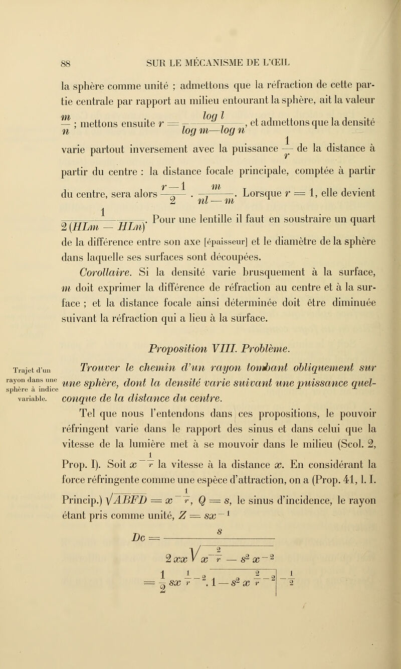 la sphère comme unité ; admettons que la réfraction de cette par- tie centrale par rapport au milieu entourant la sphère, ait la valeur — ; mettons ensuite r = 7 ^ , et admettons que la densité n log m—log n 1 varie partout inversement avec la puissance — de la distance à partir du centre : la distance focale principale, comptée à partir du centre, sera alors —^— . -; . Lorsque r = 1, elle devient 2 ni — m l 1 . Pour une lentille il faut en soustraire un quart 2 {HLm - HLn) de la différence entre son axe [épaisseur] et le diamètre de la sphère dans laquelle ses surfaces sont découpées. Corollaire. Si la densité varie brusquement à la surface, m doit exprimer la différence de réfraction au centre et à la sur- face ; et la distance focale ainsi déterminée doit être diminuée suivant la réfraction qui a lieu à la surface. Proposition VIII. Problème. Trajet d'un Trouver le chemin d'un rayon tombant obliquement sur rayon dans une une Spjtgre dont la densité varie suivant une puissance quel- sphère a indice variable, conque de la distance du centre. Tel que nous l'entendons dans ces propositions, le pouvoir réfringent varie dans le rapport des sinus et dans celui que la vitesse de la lumière met à se mouvoir dans le milieu (Scol. 2, Prop. I). Soit x «-la vitesse à la distance x. En considérant la force réfringente comme une espèce d'attraction, on a (Prop. 41,1.1. Princip.) y ABFD = x ~T, Q = s, le sinus d'incidence, le rayon étant pris comme unité, Z = sx~l s De Vx~T — s2 2 XX V X r — S2 X i i_2 i 7T SX r .1 — S2 X r 2