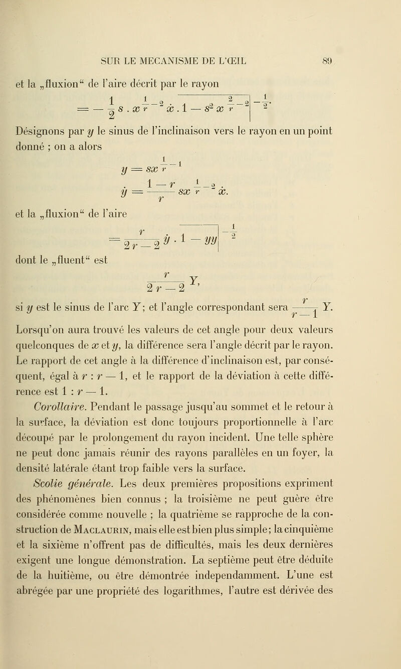 et la „fluxion de l'aire décrit par le rayon 1 —-2 • a ç> — — 2 = — -^ S . X r X .1 — S X r 2 Désignons par y le sinus de l'inclinaison vers le rayon en un point donné ; on a alors l-i y = SX r 1 — r JL_2 . îf = SX r X. et la „fluxion de l'aire 2r dont le „fluent est y-i—yy\ Y, 2r —2 r si y est le sinus de l'arc Y; et l'angle correspondant sera j- Y. Lorsqu'on aura trouvé les valeurs de cet angle pour deux valeurs quelconques de x et y, la différence sera l'angle décrit par le rayon. Le rapport de cet angle à la différence d'inclinaison est, par consé- quent, égal à r : r — 1, et le rapport de la déviation à cette diffé- rence est 1 : r — 1. Corollaire. Pendant le passage jusqu'au sommet et le retour à la surface, la déviation est donc toujours proportionnelle à l'arc découpé par le prolongement du rayon incident. Une telle sphère ne peut donc jamais réunir des rayons parallèles en un foyer, la densité latérale étant trop faible vers la surface. Scolie générale. Les deux premières propositions expriment des phénomènes bien connus ; la troisième ne peut guère être considérée comme nouvelle ; la quatrième se rapproche de la con- struction de Maclaurin, mais elle est bien plus simple ; la cinquième et la sixième n'offrent pas de difficultés, mais les deux dernières exigent une longue démonstration. La septième peut être déduite de la huitième, ou être démontrée indépendamment. L'une est abrégée par une propriété des logarithmes, l'autre est dérivée des