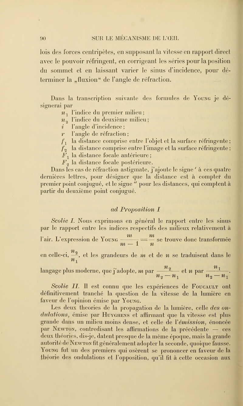 lois des forces centripètes, en supposant la vitesse en rapport direct avec le pouvoir réfringent, en corrigeant les séries pour la position du sommet et en laissant varier le sinus d'incidence, pour dé- terminer la „fluxion de l'angle de réfraction. Dans la transcription suivante des formules de Young je dé- signerai par nx l'indice du premier milieu; n% l'indice du deuxième milieu ; i l'angle d'incidence ; r l'angle de réfraction ; f1 la distance comprise entre l'objet et la surface réfringente ; f2 la distance comprise entre l'image et la surface réfringente ; Fx la distance focale antérieure ; F2 la distance focale postérieure. Dans les cas de réfraction astigmate, j'ajoute le signe ' à ces quatre dernières lettres, pour désigner que la distance est à comptef du premier point conjugué, et le signe  pour les distances, qui comptent à partir du deuxième point conjugué. ad Proposition I Scolie I. Nous exprimons en général le rapport entre les sinus par le rapport entre les indices respectifs des milieux relativement à 'Wb IfVb l'air. L'expression de Young 7 = — se trouve donc transformée m — 1 n en celle-ci, —, et les grandeurs de m et de n se traduisent dans le ni ° langage plus moderne, que j'adopte, m par 2-— et n par —. n n % i n^ n 1 Scolie II. Il est connu que les expériences de Foucault ont définitivement tranché la question de la vitesse de la lumière en faveur de l'opinion émise par Young. Les deux théories de la propagation de la lumière, celle des on- dulations, émise par Huyghens et affirmant que la vitesse est plus grande dans un milieu moins dense, et celle de l'émission, énoncée par Newton, contredisant les affirmations de la précédente — ces deux théories, dis-je, datent presque de la même époque, mais la grande autorité de Newton fit généralement adopter la seconde, quoique fausse. Young fut un des premiers qui osèrent se prononcer en faveur de la théorie des ondulations et l'opposition, qu'il fit à cette occasion aux