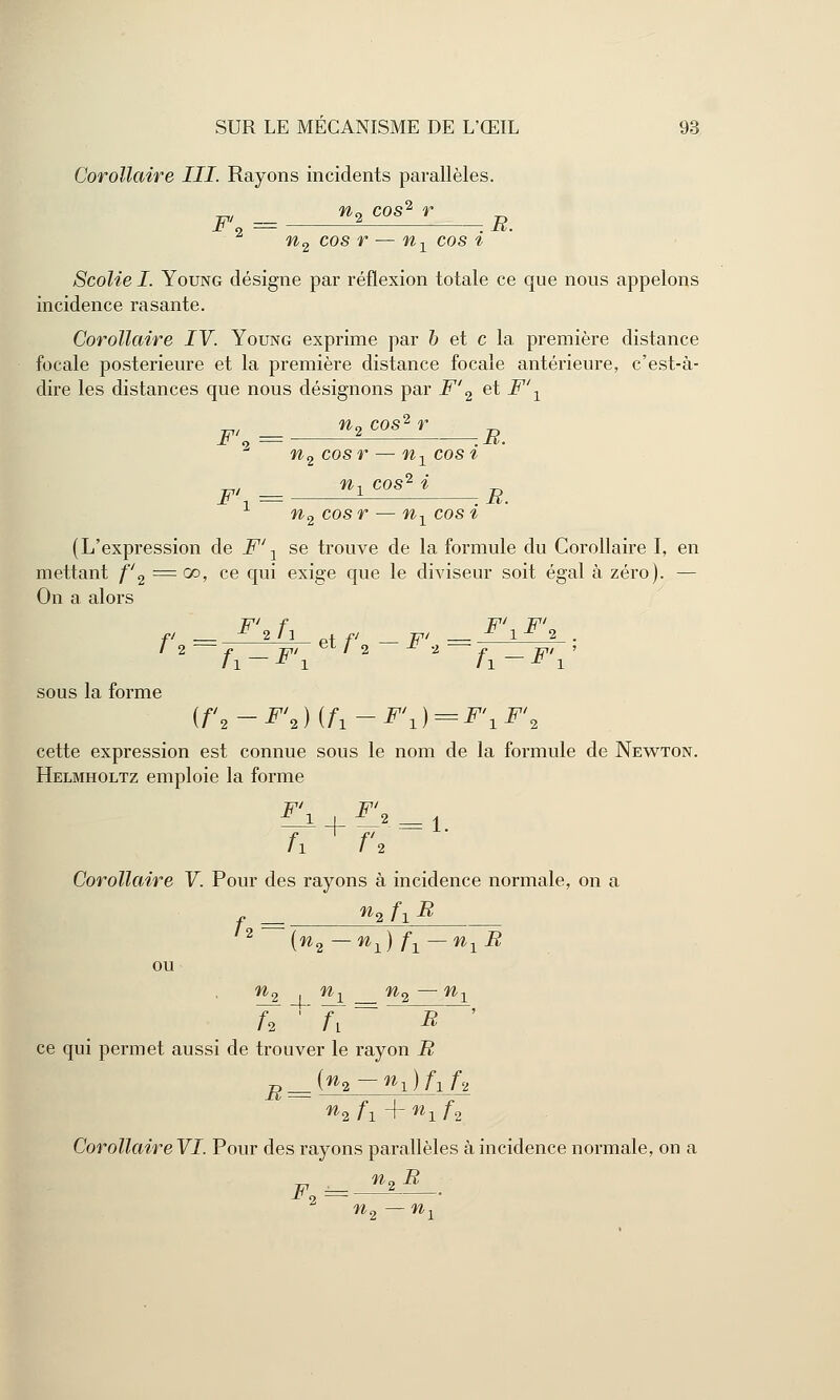 Corollaire III. Rayons incidents parallèles. p = n2 cos<i r R 2 n2 cos r — nx cos i Scolie I. Young désigne par réflexion totale ce que nous appelons incidence rasante. Corollaire IV. Young exprime par b et c la première distance focale postérieure et la première distance focale antérieure, c'est-à- dire les distances que nous désignons par F' 2 et F\ n,cos'r_B_ n2 cosr — n1 cosi F\ = i*08*4 R. n2 cos r — n1 cos i (L'expression de F1 A se trouve de la formule du Corollaire I, en mettant f'2 =00, ce qui exige que le diviseur soit égal à zéro). — On a alors Tpl f Tpi TT* fi — F*fl etf _Fi _ F 1FÎ . / 2 f 777/ eL / 2 * i h-F\ '2 2 /i-^'i' sous la forme {f,2-F'2){f1-F\) = F'1F'2 cette expression est connue sous le nom de la formule de Newton. Helmholtz emploie la forme F\ ■ l\ = * h ^ f\ ~~ ' Corollaire V. Pour des rayons à incidence normale, on a ^ n2 fx B 2 (n2—n1)f1 — n1B ou %2 4. *h =^2_— ni n * a r ce qui permet aussi de trouver le rayon B R = K-%)fif2 ni fi 4- «1 f2 Corollaire VI. Pour des rayons parallèles à incidence normale, on a F = n*R ■2