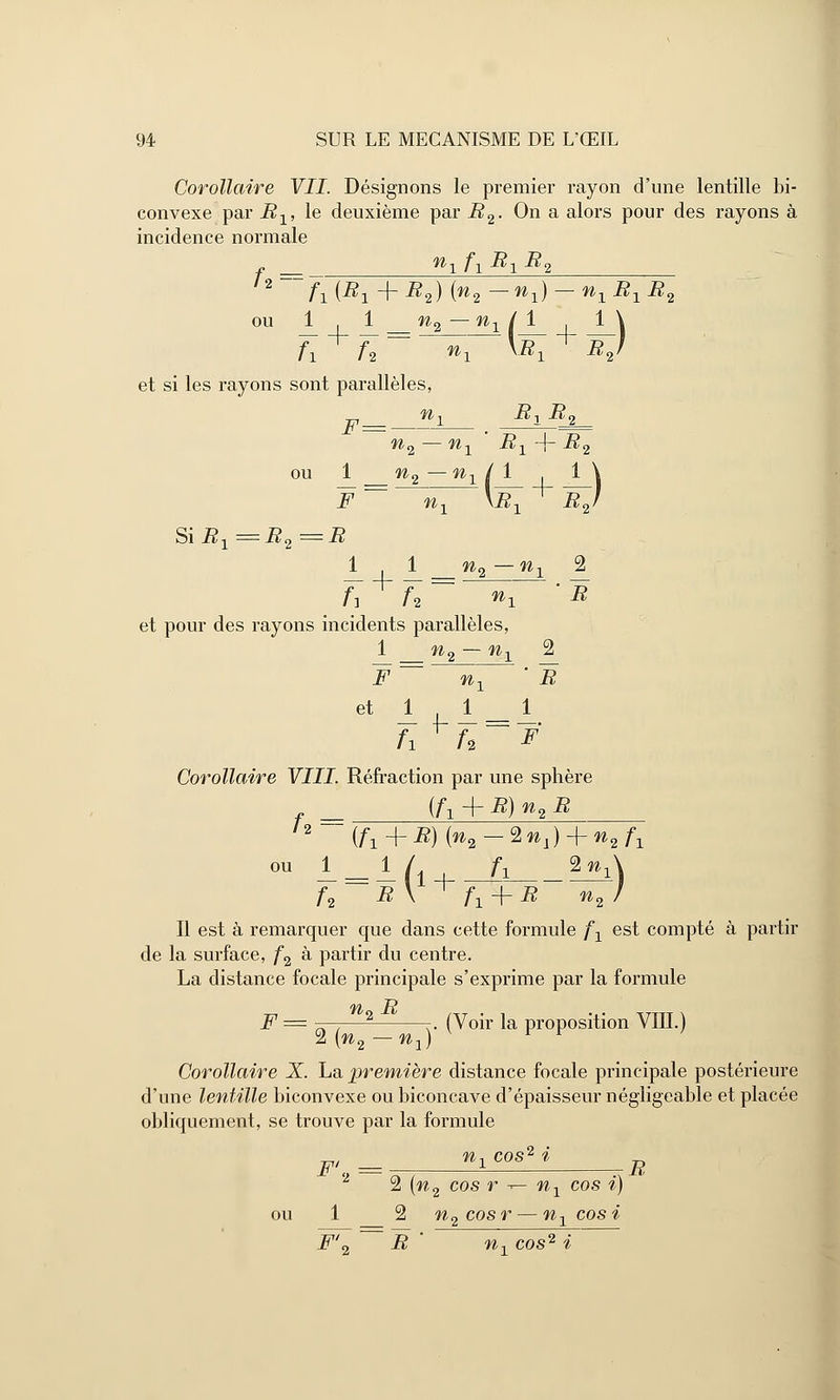 Corollaire VII Désignons le premier rayon d'une lentille bi- convexe par Bx, le deuxième par B2. On a alors pour des rayons à incidence normale f2 = »1 A Bl B<2 fl{B1 + B2) {n2 — nl) — n1B1B2 ou 1 . 1 n2 — nx / 1 1 \ et si les rayons sont parallèles, F= n1 Bx B2 n2 — nx ' B1-\- B2 ou 1 n2 — nx / 1 1 \ F = ~nx XB~X + £y Si Bx = -B2 == -^ 11 n2 — n1 2 A A ~ % 'E et pour des rayons incidents parallèles, 1 _ w2 — n1 2 J7 ~~ n\ ' B et 1 j_ A 1 Corollaire VIII. Réfraction par une sphère (fx + B)n2B {f1-\-B){n2-Znx)-\-n2f1 n = ou 1 1 /„ /\ 2w, A -B V A t- B n2 ' Il est à remarquer que dans cette formule fx est compté à partir de la surface, f2 à partir du centre. La distance focale principale s'exprime par la formule n B F = —— -. (Voir la proposition VIII.) 2 (^2 n\) Corollaire X. La première distance focale principale postérieure d'une lentille biconvexe ou biconcave d'épaisseur négligeable et placée obliquement, se trouve par la formule F', = Ul C°s2 l B 2 2 \n2 cos r -r- nx cos i) ou 1 2 n2cosr — nxcosi F'0 B ' n-, cos2 i