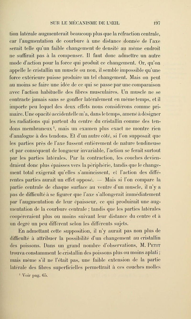 tion latérale augmenterait beaucoup plus que la réfraction centrale, car l'augmentation de courbure à une distance donnée de l'axe serait telle qu'un faible changement de densité au même endroit ne suffirait pas à la compenser. Il faut donc admettre un autre mode d'action pour la force qui produit ce changement. Or, qu'on appelle le cristallin un muscle ou non, il semble impossible qu'une force extérieure puisse produire un tel changement. Mais on peut au moins se faire une idée de ce qui se passe par une comparaison avec l'action habituelle des fibres musculaires. Un muscle ne se contracte jamais sans se gonfler latéralement en même temps, et il importe peu lequel des deux effets nous considérons comme pri- maire. Une opacité accidentelle m'a, dans le temps, amené à désigner les radiations qui partent du centre du cristallin comme des ten- dons membraneux1, mais un examen plus exact ne montre rien d'analogue à des tendons. Et d'un autre côté, si l'on supposait que les parties près de l'axe fussent entièrement de nature tendineuse et par conséquent de longueur invariable, l'action se ferait surtout par les parties latérales. Par la contraction, les couches devien- draient donc plus épaisses vers la périphérie, tandis que le change- ment total exigerait qu'elles s'amincissent, et l'action des diffé- rentes parties aurait un effet opposé. — Mais si l'on compare la partie centrale de chaque surface au ventre d'un muscle, il n'y a pas de difficulté à se figurer que l'axe s'allongerait immédiatement par l'augmentation de leur épaisseur, ce qui produirait une aug- mentation de la courbure centrale ; tandis que les parties latérales coopéreraient plus ou moins suivant leur distance du centre et à un degré un peu différent selon les différents sujets. En admettant cette supposition, il n'y aurait pas non plus de difficulté à attribuer la possibilité d'un changement au cristallin des poissons. Dans un grand nombre d'observations, M. Petit trouva constamment le -cristallin des poissons plus ou moins aplati ; mais même s'il ne l'était pas, une faible extension de la partie latérale des fibres superficielles permettrait à ces couches molles 1 Voir pag. 65.