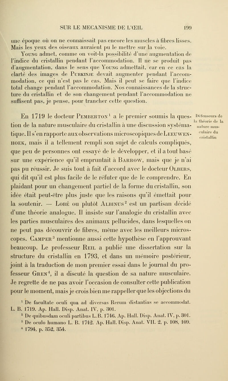 ■ulaire du cristallin SUR LE MECANISME DE L'ŒIL 199 une époque où on ne connaissait pas encore les muscles à fibres lisses. Mais les yeux des oiseaux auraient pu le mettre sur la voie. Young admet, comme on voit-la possibilité d'une augmentation de l'indice du cristallin pendant l'accommodation. Il ne se produit pas d'augmentation, dans le sens que Young admettait, car en ce cas la clarté des images de Purkinje devait augmenter pendant l'accom- modation, ce qui n'est pas le cas. Mais il peut se faire que l'indice total change pendant l'accommodation. Nos connaissances de la struc- ture du cristallin et de son changement pendant l'accommodation ne suffisent pas, je pense, pour trancher cette question. En 1719 le docteur Pemberton1 a le premier soumis la ques- Défenseurs de tion de la nature musculaire du cristallin à une discussion systéma- nature mus- tique. Il s'en rapporte aux observations microscopiques de Leeuwen- hoek, mais il a tellement rempli son sujet de calculs compliqués, que peu de personnes ont essayé de le développer, et il a tout basé sur une expérience qu'il empruntait à Barrow, mais que je n'ai pas pu réussir. Je suis tout à fait d'accord avec le docteur Olbers, qui dit qu'il est plus facile de le réfuter que de le comprendre. En plaidant pour un changement partiel de la forme du cristallin, son idée était peut-être plus juste que les raisons qu'il émettait pour la soutenir. — Lobé ou plutôt Albinus2 est un partisan décidé d'une théorie analogue. Il insiste sur l'analogie du cristallin avec les parties musculaires des animaux pellucides, dans lesquelles on ne peut pas découvrir de fibres, même avec les meilleurs micros- copes. Camper3 mentionne aussi cette hypothèse en l'approuvant beaucoup. Le professeur Reil a publié une dissertation sur la structure du cristallin en 1793, et dans un mémoire postérieur, joint à la traduction de mon premier essai dans le journal du pro- fesseur Gren4, il a discuté la question de sa nature musculaire. Je regrette de ne pas avoir l'occasion de consulter cette publication pour le moment, mais je crois bien me rappeller que les objections du 1 De facultate oculi qua ad diversas Rerum distantias se accommodât. L. B. 1719. Ap. Hall. Disp. Anat. IV, p. 301. 2 De quibusdam oculi partibus L.B. 1746. Ap. Hall. Disp. Anat. IV, p. 301. 3 De oculo humano L. B. 1742. Ap. Hall. Disp. Anat. VII. 2, p. 108, 109.