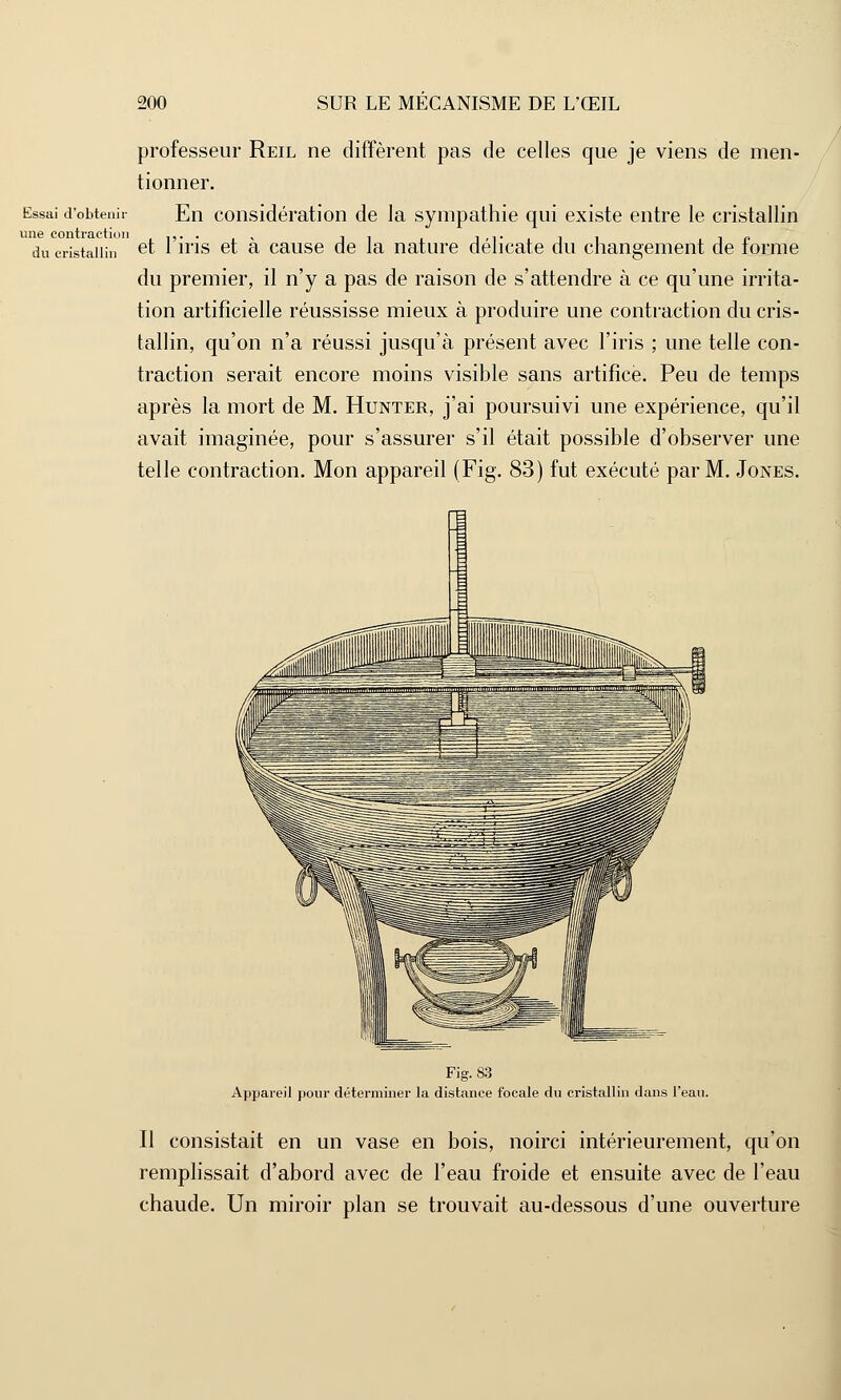 professeur Reil ne diffèrent pas de celles que je viens de men- tionner. Essai d'obtenir En considération de la sympathie qui existe entre le cristallin du cristallin et l'iris et à cause de la nature délicate du changement de forme du premier, il n'y a pas de raison de s'attendre à ce qu'une irrita- tion artificielle réussisse mieux à produire une contraction du cris- tallin, qu'on n'a réussi jusqu'à présent avec l'iris ; une telle con- traction serait encore moins visible sans artifice. Peu de temps après la mort de M. Hunter, j'ai poursuivi une expérience, qu'il avait imaginée, pour s'assurer s'il était possible d'observer une telle contraction. Mon appareil (Fig. 83) fut exécuté par M. Jones. Fig. 83 Appareil pour déterminer la distance focale du cristallin dans l'eau. Il consistait en un vase en bois, noirci intérieurement, qu'on remplissait d'abord avec de l'eau froide et ensuite avec de l'eau chaude. Un miroir plan se trouvait au-dessous d'une ouverture