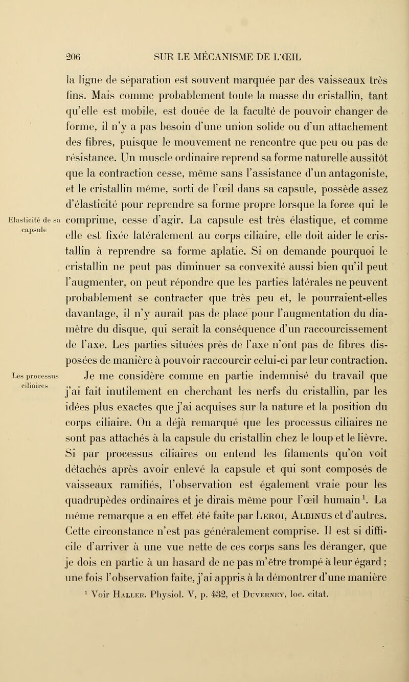la ligne de séparation est souvent marquée par des vaisseaux très fins. Mais comme probablement toute la masse du cristallin, tant qu'elle est mobile, est douée de la faculté de pouvoir changer de forme, il n'y a pas besoin d'une union solide ou d'un attachement des fibres, puisque le mouvement ne rencontre que peu ou pas de résistance. Un muscle ordinaire reprend sa forme naturelle aussitôt que la contraction cesse, même sans l'assistance d'un antagoniste, et le cristallin même, sorti de l'œil dans sa capsule, possède assez d'élasticité pour reprendre sa forme propre lorsque la force qui le Elasticité de sa comprime, cesse d'agir. La capsule est très élastique, et comme elle est fixée latéralement au corps ciliaire, elle doit aider le cris- tallin à reprendre sa forme aplatie. Si on demande pourquoi le cristallin ne peut pas diminuer sa convexité aussi bien qu'il peut l'augmenter, on peut répondre que les parties latérales ne peuvent probablement se contracter que très peu et, le pourraient-elles davantage, il n'y aurait pas de place pour l'augmentation du dia- mètre du disque, qui serait la conséquence d'un raccourcissement de l'axe. Les parties situées près de l'axe n'ont pas de fibres dis- posées de manière à pouvoir raccourcir celui-ci par leur contraction. Les processus Je me considère comme en partie indemnisé du travail que j'ai fait inutilement en cherchant les nerfs du cristallin, par les idées plus exactes que j'ai acquises sur la nature et la position du corps ciliaire. On a déjà remarqué que les processus ciliaires ne sont pas attachés à la capsule du cristallin chez le loup et le lièvre. Si par processus ciliaires on entend les filaments qu'on voit détachés après avoir enlevé la capsule et qui sont composés de vaisseaux ramifiés, l'observation est également vraie pour les quadrupèdes ordinaires et je dirais même pour l'œil humain1. La même remarque a en effet été faite par Leroi, Albinus et d'autres. Cette circonstance n'est pas généralement comprise. Il est si diffi- cile d'arriver à une vue nette de ces corps sans les déranger, que je dois en partie à un hasard de ne pas m'être trompé à leur égard ; une fois l'observation faite, j'ai appris à la démontrer d'une manière 1 Voir Haller. Physiol. V, p. 432, et Duverney, loc. citât.