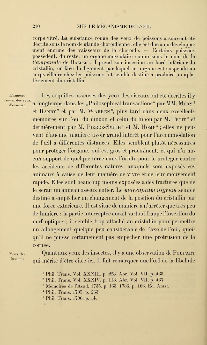 corps vitré. La substance rouge des yeux de poissons a souvent été décrite sous le nom de glande choroïdienne ; elle est due à un développe- ment énorme des vaisseaux de la choroïde. — Certains poissons possèdent, du reste, un organe musculaire connu sous le nom de la Campanule de Haller ; il prend son insertion au bord inférieur du cristallin, en face du ligament par lequel cet organe est suspendu au corps ciliaire chez les poissons, et semble destiné à produire un apla- tissement du cristallin. L'anneau Les coquilles osseuses des yeux des oiseaux ont été décrites il y d'oiseaux a longtemps dans les „Philosophical transactions par MM. Méry1 et Ranby2 et par M. Warren2, plus tard dans deux excellents mémoires sur l'œil du dindon et celui du hibou par M. Petit 3 et dernièrement par M. Pierce-Smith4 et M. Home5 ; elles ne peu- vent d'aucune manière avoir grand intérêt pour l'accommodation de l'œil à différentes distances. Elles semblent plutôt nécessaires pour protéger l'organe, qui est gros et proéminent, et qui n'a au- cun support de quelque force dans l'orbite pour le protéger contre les accidents de différentes natures, auxquels sont exposés ces animaux à cause de leur manière de vivre et de leur mouvement rapide. Elles sont beaucoup moins exposées à des fractures que ne le serait un anneau osseux entier. Le marsupium nigrum semble destiné à empêcher un changement de la position du cristallin par une force extérieure. Il est situé de manière à n'arrêter que très peu de lumière ; la partie interceptée aurait surtout frappé l'insertion du nerf optique ; il semble trop attaché au cristallin pour permettre un allongement quelque peu considérable de l'axe de l'œil, quoi- qu'il ne puisse certainement pas empêcher une protrusion de la cornée. Yeux .les Quant aux yeux des insectes, il y a une observation de Poupart qui mérite d'être citée ici. Il fait remarquer que l'œil de la libellule 1 Phil. Trans. Vol. XXXIII, p. 223. Abr. Vol. VII, p. 435. 2 Phil. Trans. Vol. XXXIV, p. 113. Abr. Vol. VII, p. 437. 3 Mémoires de l'Acad. 1735, p. 163, 1736, p. 166. Ed. Amst. 4 Phil. Trans. 1795, p. 263. 5 Phil. Trans. 1796. p. 14. insectes