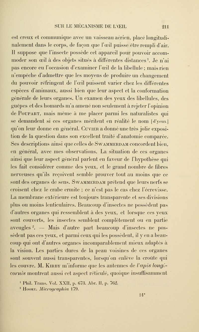 est creux et communique avec un vaisseau aérien, placé longitudi- nalement dans le corps, de façon que l'œil puisse être rempli d'air. II suppose que l'insecte possède cet appareil pour pouvoir accom- moder son œil à des objets situés à différentes distances1. Je n'ai pas encore eu l'occasion d'examiner l'œil de la libellule ; mais rien n'empêche d'admettre que les moyens de produire un changement du pouvoir réfringent de l'œil puissent varier chez les différentes espèces d'animaux, aussi bien que leur aspect et la conformation générale de leurs organes. Un examen des yeux des libellules, des guêpes et des homards m'a amené non seulement à rejeter l'opinion de Poupart, mais même à me placer parmi les naturalistes qui se demandent si ces organes méritent en réalité le nom [d'yeux] qu'on leur donne en général. Cuvier a donné une très jolie exposi- tion de la question dans son excellent traité d'anatomie comparée. Ses descriptions ainsi que celles de Swammerdam concordent bien, en général, avec mes observations. La situation de ces organes ainsi que leur aspect général parlent en faveur de l'hypothèse qui les fait considérer comme des yeux, et le grand nombre de fibres nerveuses qu'ils reçoivent semble prouver tout au moins que ce sont des organes de sens. Swammerdam prétend que leurs nerfs se croisent chez le crabe ermite ; ce n'est pas le cas chez l'écrevisse. La membrane extérieure est toujours transparente et ses divisions plus ou moins lenticulaires. Beaucoup d'insectes ne possèdent pas d'autres organes qui ressemblent à des yeux, et lorsque ces yeux sont couverts, les insectes semblent complètement ou en partie aveugles2. — Mais d'autre part beaucoup d'insectes ne pos- sèdent pas ces yeux, et parmi ceux qui les possèdent, il y en a beau- coup qui ont d'autres organes incomparablement mieux adaptés à la vision. Les parties dures de la peau voisines de ces organes sont souvent aussi transparentes, lorsqu'on enlève la croûte qui les couvre. M. Kirby m'informe que les antennes de Vapis longi- cornis montrent aussi cet aspect réticulé, quoique insuffisamment 1 Phil. Trans. Vol. XXII, p. (373. Abr. II, p. 762. 2 Hooke. Micrographies 179. 14*