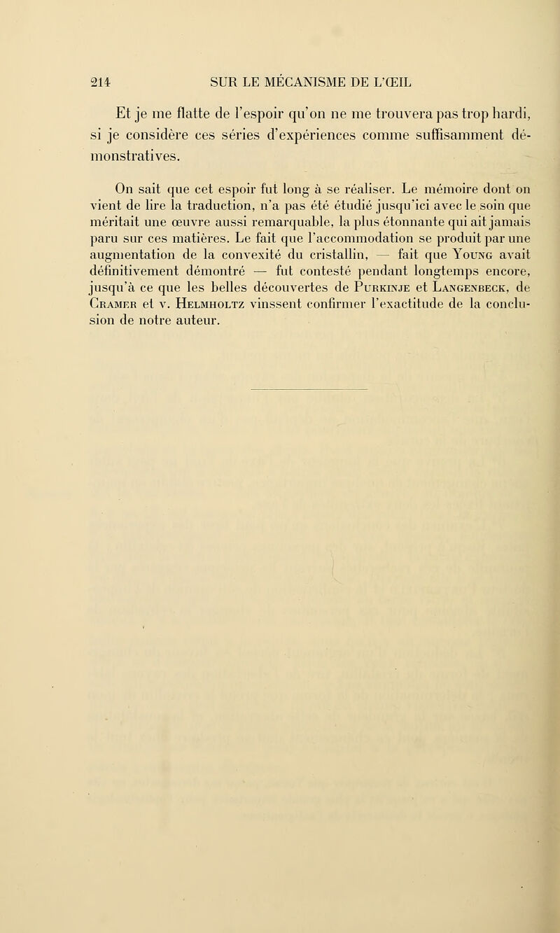 Et je me flatte de l'espoir qu'on ne me trouvera pas trop hardi, si je considère ces séries d'expériences comme suffisamment dé- monstratives. On sait que cet espoir fut long à se réaliser. Le mémoire dont on vient de lire la traduction, n'a pas été étudié jusqu'ici avec le soin que méritait une œuvre aussi remarquable, la plus étonnante qui ait jamais paru sur ces matières. Le fait que l'accommodation se produit par une augmentation de la convexité du cristallin, — fait que Young avait définitivement démontré — fut contesté pendant longtemps encore, jusqu'à ce que les belles découvertes de Purkinje et Langenbeck, de Cramer et v. Helmholtz vinssent confirmer l'exactitude de la conclu- sion de notre auteur.
