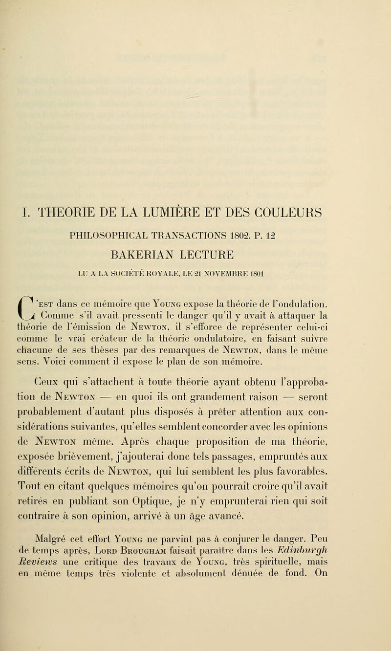 I. THEORIE DE LA LUMIERE ET DES COULEURS PHILOSOPHICAL TRANSACTIONS 1802. P. 12 BAKERIAN LECTURE LU A LA SOCIÉTÉ ROYALE, LE 21 NOVEMBRE 1801 C'est dans ce mémoire que Young expose la théorie de l'ondulation. Comme s'il avait pressenti le danger qu'il y avait à attaquer la théorie de l'émission de Newton, il s'efforce de représenter celui-ci comme le vrai créateur de la théorie ondulatoire, en faisant suivre chacune de ses thèses par des remarques de Newton, dans le même sens. Voici comment il expose le plan de son mémoire. Ceux qui s'attachent à toute théorie ayant obtenu l'approba- tion de Newton — en quoi ils ont grandement raison — seront probablement d'autant plus disposés à prêter attention aux con- sidérations suivantes, qu'elles semblent concorder avec les opinions de Newton même. Après chaque proposition de ma théorie, exposée brièvement, j'ajouterai donc tels passages, empruntés aux différents écrits de Newton, qui lui semblent les plus favorables. Tout en citant quelques mémoires qu'on pourrait croire qu'il avait retirés en publiant son Optique, je n'y emprunterai rien qui soit contraire à son opinion, arrivé à un âge avancé. Malgré cet effort Young ne parvint pas à conjurer le danger. Peu de temps après, Lord Brougham faisait paraître dans les Edinburgh Beviews une critique des travaux de Young, très spirituelle, mais en même temps très violente et absolument dénuée de fond. On