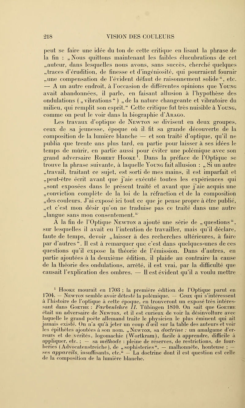 peut se faire une idée du ton de cette critique en lisant la phrase de la fin : „Nous quittons maintenant les faibles élucubrations de cet „auteur, dans lesquelles nous avons, sans succès, cherché quelques „traces d'érudition, de finesse et d'ingéniosité, qui pourraient fournir „une compensation de l'évident défaut de raisonnement solide, etc. — A un autre endroit, à l'occasion de différentes opinions que Young avait abandonnées, il parle, en faisant allusion à l'hypothèse des ondulations ( „ vibrations  ) „ de la nature changeante et vibratoire du milieu, qui remplit son esprit. Cette critique fut très nuisible à Young, comme on peut le voir dans la biographie d'ARAGO. Les travaux d'optique de Newton se divisent en deux groupes, ceux de sa jeunesse, époque où il fit sa grande découverte de la composition de la lumière blanche — et son traité d'optique, qu'il ne publia que trente ans plus tard, en partie pour laisser à ses idées le temps de mûrir, en partie aussi pour éviter une polémique avec son grand adversaire Robert Hooke1, Dans la préface de l'Optique se trouve la phrase suivante, à laquelle Young fait allusion : „ Si un autre „travail, traitant ce sujet, est sorti de mes mains, il est imparfait et „peut-être écrit avant que j'aie exécuté toutes les expériences qui „sont exposées dans le présent traité et avant que j'aie acquis une „ conviction complète de la loi de la réfraction et de la composition „des couleurs. J'ai exposé ici tout ce que je pense propre à être publié, „et c'est mon désir qu'on ne traduise pas ce traité dans une autre .,langue sans mon consentement. A la fin de l'Optique Newton a ajouté une série de „questions, sur lesquelles il avait eu l'intention de travailler, mais qu'il déclare, faute de temps, devoir „ laisser à des recherches ultérieures, à faire par d'autres. Il est à remarquer que c'est dans quelques-unes de ces questions qu'il expose la théorie de l'émission. Dans d'autres, en partie ajoutées à la deuxième édition, il plaide au contraire la cause de la théorie des ondulations, arrêté, il est vrai, par la difficulté que causait l'explication des ombres. — Il est évident qu'il a voulu mettre 1 Hooke mourait en 1703 ; la première édition de l'Optique parut en 1704. — Newton semble avoir détesté la polémique. — Ceux qui s'intéressent à l'histoire de l'optique à cette époque, en trouveront un exposé très intéres- sant dans Goethe : Farbenlehre II. Tiibingen 1810. On sait que Goethe était un adversaire de Newton, et il est curieux de voir la désinvolture avec, laquelle le grand poète allemand traite le physicien le plus éminent qui ait jamais existé. On n'a qu'à jeter un coup d'œil sur la table des auteurs et voir les épithètes ajoutées à son nom. „ Newton, sa doctrine : un amalgame d'er- reurs et de vérités, logomachie (Wortkram), facile à apprendre, difficile à appliquer, etc. ; — sa méthode : pleine de réserves, de restrictions, de four- beries ( Advocatenstreiche), de „sophisteries, — malhonnête, honteuse ; — ses appareils, insuffisants, etc. — La doctrine dont il est question est celle de la composition de la lumière blanche.