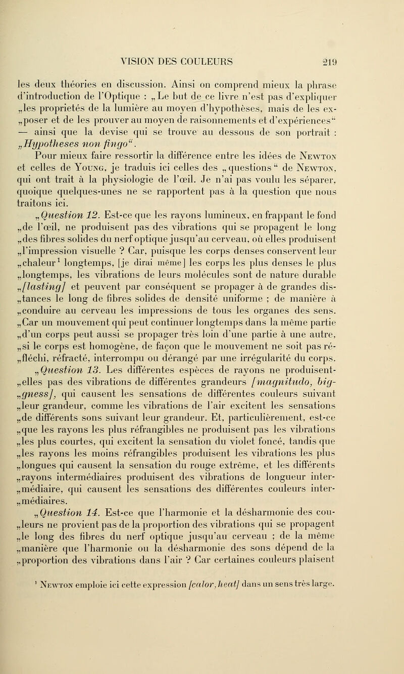 les deux théories en discussion. Ainsi on comprend mieux la phrase d'introduction de l'Optique : „Le hut de ce livre n'est pas d'expliquer „les propriétés de la lumière au moyen d'hypothèses, mais de les ex- „poser et de les prouver au moyen de raisonnements et d'expériences — ainsi que la devise qui se trouve au dessous de son portrait : „Hypotheses non fingo. Pour mieux faire ressortir la différence entre les idées de Newton et celles de Young, je traduis ici celles des ., questions  de Newton, qui ont trait à la physiologie de l'œil. Je n'ai pas voulu les séparer, quoique quelques-unes ne se rapportent pas à la question que nous traitons ici. „ Question 12. Est-ce que les rayons lumineux, en frappant le fond „de l'œil, ne produisent pas des vibrations qui se propagent le long „des fibres solides du nerf optique jusqu'au cerveau, où elles produisent ,,1'impression visuelle ? Car, puisque les corps denses conservent leur chaleur1 longtemps, [je dirai même] les corps les plus denses le plus „longtemps, les vibrations de leurs molécules sont de nature durable „[lasting] et peuvent par conséquent se propager à de grandes dis- tances le long de fibres solides de densité uniforme ; de manière à „conduire au cerveau les impressions de tous les organes des sens. „Car un mouvement qui peut continuer longtemps dans la même partie „d'un corps peut aussi se propager très loin d'une partie à une autre, „si le corps est homogène, de façon que le mouvement ne soit pas ré- „fléchi, réfracté, interrompu ou dérangé par une irrégularité du corps. n Question 13. Les différentes espèces de rayons ne produisent- belles pas des vibrations de différentes grandeurs [magnitudo, big- vgnessj, qui causent les sensations de différentes couleurs suivant „leur grandeur, comme les vibrations de l'air excitent les sensations „de différents sons suivant leur grandeur. Et, particulièrement, est-ce „que les rayons les plus réfrangibles ne produisent pas les vibrations „les plus courtes, qui excitent la sensation du violet foncé, tandis que „les rayons les moins réfrangibles produisent les vibrations les plus „longues qui causent la sensation du rouge extrême, et les différents „rayons intermédiaires produisent des vibrations de longueur inter- „médiaire, qui causent les sensations des différentes couleurs inter- médiaires. „ Question 14. Est-ce que l'harmonie et la désharmonie des cou- leurs ne provient pas de la proportion des vibrations qui se propagent „le long des fibres du nerf optique jusqu'au cerveau ; de la même „manière que l'harmonie ou la désharmonie des sons dépend de la ,, proportion des vibrations dans l'air ? Car certaines couleurs plaisent ' Newton emploie ici cette expression [calor, heat] dans un sens très large.