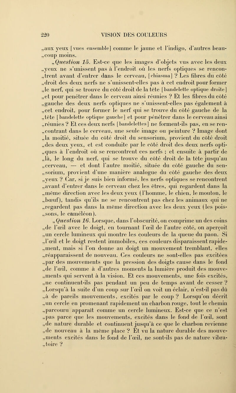 „aux yeux [vues ensemble] comme le jaune et l'indigo, d'autres beau- coup moins. „ Question 15. Est-ce que les images d'objets vus avec les deux „yeux ne s'unissent pas à l'endroit où les nerfs optiques se rencon- trent avant d'entrer dans le cerveau, [chiasma] ? Les fibres du côté .,droit des deux nerfs ne s'unissent-elles pas à cet endroit pour former .,1e nerf, qui se trouve du côté droit de la tête [bandelette optique droite] „et pour pénétrer dans le cerveau ainsi réunies ? Et les fibres du côté „gauche des deux nerfs optiques ne s'unissent-elles pas également à „cet endroit, pour former le nerf qui se trouve du côté gauche de la „tête [bandelette optique gauche] et pour pénétrer dans le cerveau ainsi ..réunies ? Et ces deux nerfs [bandelettes] ne forment-ils pas, en se ren- contrant dans le cerveau, une seule image ou peinture ? Image dont „la moitié, située du côté droit du sensorium, provient du côté droit ,,des deux yeux, et est conduite par le côté droit des deux nerfs opti- ques à l'endroit où se rencontrent ces nerfs ; et ensuite à partir de „là, le long du nerf, qui se trouve du côté droit de la tête jusqu'au „cerveau, — et dont l'autre moitié, située du côté gauche du sen- „sorium, provient d'une manière analogue du côté gauche des deux „yeux ? Car, si je suis bien informé, les nerfs optiques se rencontrent „avant d'entrer dans le cerveau chez les êtres, qui regardent dans la „même direction avec les deux yeux (l'homme, le chien, le mouton, le „bœuf), tandis qu'ils ne se rencontrent pas chez les animaux qui ne .,regardent pas dans la même direction avec les deux yeux (les pois- „sons, le caméléon). „ Question 16. Lorsque, dans l'obscurité, on comprime un des coins „de l'oeil avec le doigt, en tournant l'œil de l'autre côté, on aperçoit „un cercle lumineux qui montre les couleurs de la queue du paon. Si .,1'œil et le doigt restent immobiles, ces couleurs disparaissent rapide- .,ment, mais si l'on donne au doigt un mouvement tremblant, elles Réapparaissent de nouveau. Ces couleurs ne sont-elles pas excitées „par des mouvements que la pression des doigts cause dans le fond „de l'œil, comme à d'autres moments la lumière produit des mouve- „ments qui servent à la vision. Et ces mouvements, une fois excités, „ne continuent-ils pas pendant un peu de temps avant de cesser ? „Lorsqurà la suite d'un coup sur l'œil on voit un éclair, n'est-il pas dû „à de pareils mouvements, excités par le coup ? Lorsqu'on décrit „un cercle en promenant rapidement un charbon rouge, tout le chemin ,,parcouru apparaît comme un cercle lumineux. Est-ce que ce n'est „pas parce que les mouvements, excités dans le fond de l'œil, sont „de nature durable et continuent jusqu'à ce que le charbon revienne „de nouveau à la même place ? Et vu la nature durable des mouve- „ments excités dans le fond de l'œil, ne sont-ils pas de nature vibra- ..toire ?