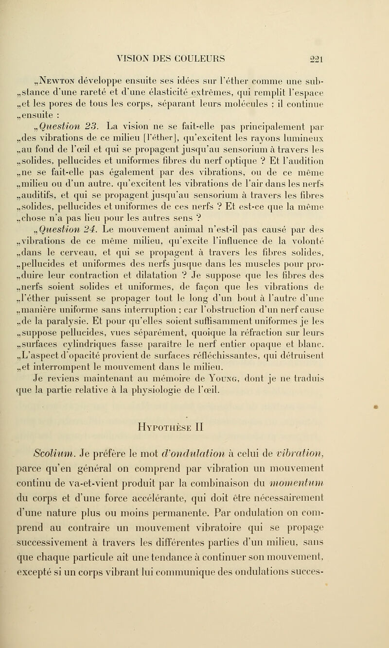 „Newton développe ensuite ses idées sur l'éther comme une sub- stance d'une rareté et d'une élasticité extrêmes, qui remplit l'espace „et les pores de tous les corps, séparant leurs molécules ; il continue ,, ensuite : ^Question 23. La vision ne se fait-elle pas principalement par „des vibrations de ce milieu [l'éther], qu'excitent les rayons lumineux „au fond de l'œil et qui se propagent jusqu'au sensorium à travers les „ solides, pellucides et uniformes fibres du nerf optique ? Et l'audition „ne se fait-elle pas également par des vibrations, ou de ce même „milieu ou d'un autre, qu'excitent les vibrations de l'air dans les nerfs „ auditifs, et qui se propagent jusqu'au sensorium à travers les fibres „ solides, pellucides et uniformes de ces nerfs ? Et est-ce que la même „chose n'a pas lieu pour les autres sens ? „Qtiestion 24. Le mouvement animal n'est-il pas causé par des „vibrations de ce même milieu, qu'excite l'influence de la volonté „dans le cerveau, et qui se propagent à travers les fibres solides. „pellucides et uniformes des nerfs jusque dans les muscles pour pro- duire leur contraction et dilatation ? Je suppose que les fibres des „nerfs soient solides et uniformes, de façon que les vibrations de ,,1'éther puissent se propager tout le long d'un bout à l'autre d'une „manière uniforme sans interruption ; car l'obstruction d'un nerf cause „de la paralysie. Et pour qu'elles soient suffisamment uniformes je les „suppose pellucides, vues séparément, quoique la réfraction sur leurs ..surfaces cylindriques fasse paraître le nerf entier opaque et blanc. „L'aspect d'opacité provient de surfaces réfléchissantes, qui détruisent „et interrompent le mouvement dans le milieu. Je reviens maintenant au mémoire de Young, dont je ne traduis que la partie relative à la physiologie de l'œil. Hypothèse II Scolinm. Je préfère le mot d'ondulation à celui de vibration, parce qu'en général on comprend par vibration un mouvement continu de va-et-vient produit par la combinaison du momentum du corps et d'une force accélérante, qui doit être nécessairement d'une nature plus ou moins permanente. Par ondulation on com- prend au contraire un mouvement vibratoire qui se propage successivement à travers les différentes parties d'un milieu, sans que chaque particule ait une tendance à continuer son mouvement, excepté si un corps vibrant lui communique des ondulations succès-