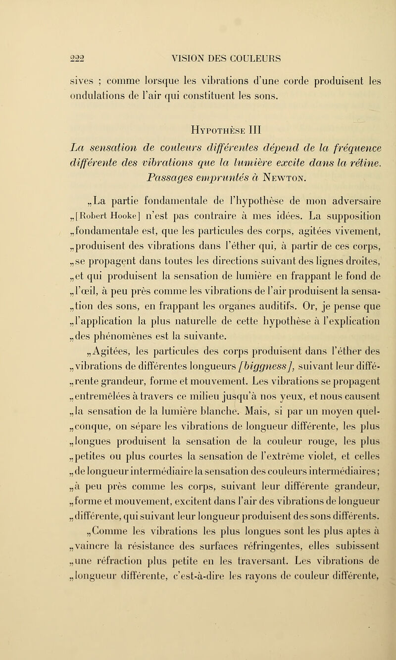 sives ; comme lorsque les vibrations d'une corde produisent les ondulations de l'air qui constituent les sons. Hypothèse III La sensation de couleurs différentes dépend de la fréquence différente des vibrations que la lumière excite dans la rétine. Passages empruntés à Newton. „La partie fondamentale de l'hypothèse de mon adversaire „[Robert Hooke] n'est pas contraire à mes idées. La supposition fondamentale est, que les particules des corps, agitées vivement, „produisent des vibrations dans l'éther qui, à partir de ces corps, „se propagent dans toutes les directions suivant des lignes droites, „et qui produisent la sensation de lumière en frappant le fond de „ l'œil, à peu près comme les vibrations de l'air produisent la sensa- tion des sons, en frappant les organes auditifs. Or, je pense que „l'application la plus naturelle de cette hypothèse à l'explication „des phénomènes est la suivante. „ Agitées, les particules des corps produisent dans l'éther des „ vibrations de différentes longueurs fbiggnessj, suivant leur diffé- rente grandeur, forme et mouvement. Les vibrations se propagent „ entremêlées à travers ce milieu jusqu'à nos yeux, et nous causent „la sensation de la lumière blanche. Mais, si par un moyen quel- conque, on sépare les vibrations de longueur différente, les plus „longues produisent la sensation de la couleur rouge, les plus „petites ou plus courtes la sensation de l'extrême violet, et celles „ de longueur intermédiaire la sensation des couleurs intermédiaires ; „à peu près comme les corps, suivant leur différente grandeur, „forme et mouvement, excitent dans l'air des vibrations de longueur „ différente, qui suivant leur longueur produisent des sons différents. „ Comme les vibrations les plus longues sont les plus aptes à „ vaincre la résistance des surfaces réfringentes, elles subissent „une réfraction plus petite en les traversant. Les vibrations de „ longueur différente, c'est-à-dire les rayons de couleur différente,