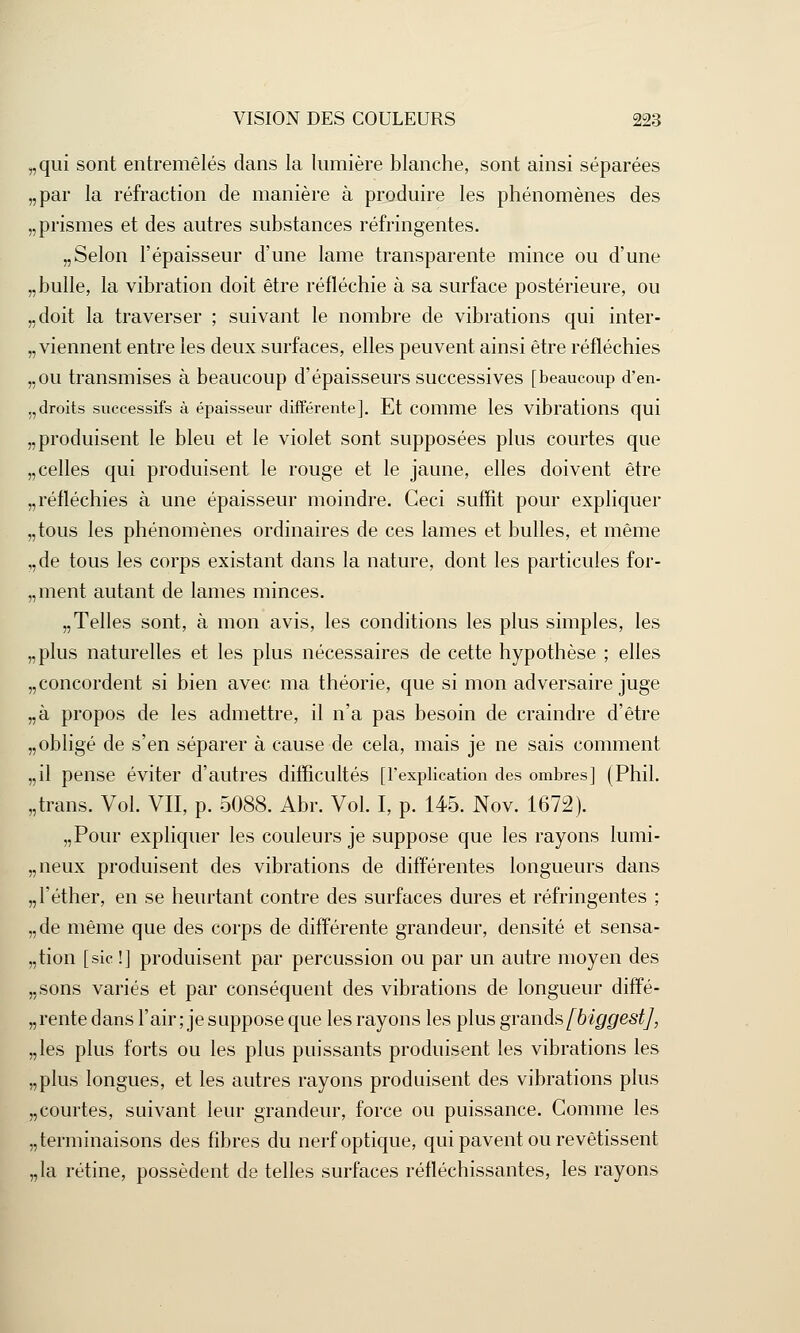 „qui sont entremêlés dans la lumière blanche, sont ainsi séparées „par la réfraction de manière à produire les phénomènes des „ prismes et des autres substances réfringentes. „ Selon l'épaisseur d'une lame transparente mince ou d'une „ bulle, la vibration doit être réfléchie à sa surface postérieure, ou „doit la traverser ; suivant le nombre de vibrations qui inter- viennent entre les deux surfaces, elles peuvent ainsi être réfléchies „ou transmises à beaucoup d'épaisseurs successives [beaucoup d'en- „droits successifs à épaisseur différente]. Et comme les vibrations qui „ produisent le bleu et le violet sont supposées plus courtes que „ celles qui produisent le rouge et le jaune, elles doivent être „ réfléchies à une épaisseur moindre. Ceci suffit pour expliquer „tous les phénomènes ordinaires de ces lames et bulles, et même ,,de tous les corps existant dans la nature, dont les particules for- „ment autant de lames minces. „Telles sont, à mon avis, les conditions les plus simples, les „plus naturelles et les plus nécessaires de cette hypothèse ; elles „ concordent si bien avec ma théorie, que si mon adversaire juge „à propos de les admettre, il n'a pas besoin de craindre d'être „ obligé de s'en séparer à cause de cela, mais je ne sais comment „il pense éviter d'autres difficultés [l'explication des ombres] (Phil. „trans. Vol. VII, p. 5088. Abr. Vol. I, p. 145. Nov. 1672). „Pour expliquer les couleurs je suppose que les rayons lumi- „ neux produisent des vibrations de différentes longueurs dans „l'éther, en se heurtant contre des surfaces dures et réfringentes ; „de même que des corps de différente grandeur, densité et sensa- tion [sic !] produisent par percussion ou par un autre moyen des „sons variés et par conséquent des vibrations de longueur diffé- rente dans l'air ; je suppose que les rayons les plus grands[biggestj, „les plus forts ou les plus puissants produisent les vibrations les „plus longues, et les autres rayons produisent des vibrations plus „courtes, suivant leur grandeur, force ou puissance. Gomme les ^terminaisons des fibres du nerf optique, qui pavent ou revêtissent „la rétine, possèdent de telles surfaces réfléchissantes, les rayons