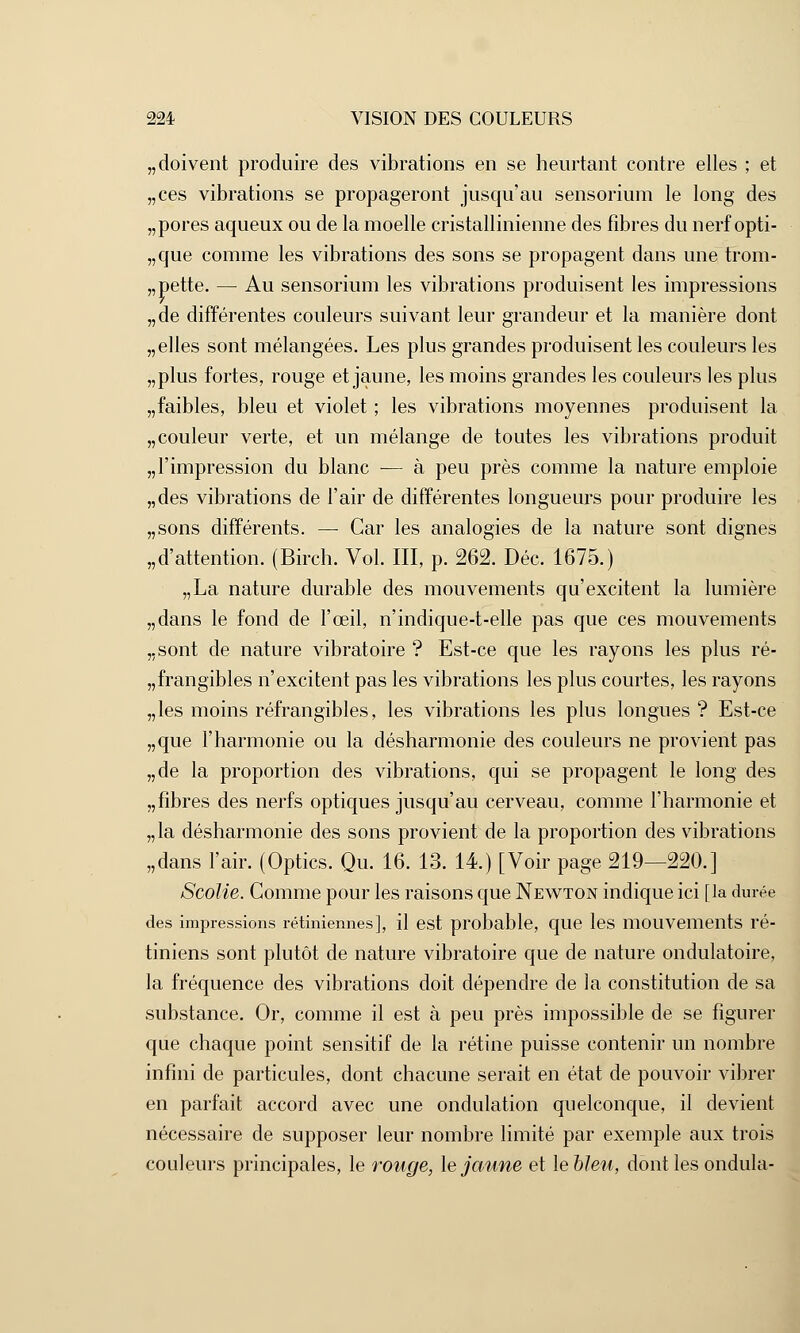 doivent produire des vibrations en se heurtant contre elles ; et ces vibrations se propageront jusqu'au sensorium le long des pores aqueux ou de la moelle cristallinienne des fibres du nerf opti- que comme les vibrations des sons se propagent dans une trom- pette. — Au sensorium les vibrations produisent les impressions de différentes couleurs suivant leur grandeur et la manière dont elles sont mélangées. Les plus grandes produisent les couleurs les plus fortes, rouge et jaune, les moins grandes les couleurs les plus faibles, bleu et violet ; les vibrations moyennes produisent la couleur verte, et un mélange de toutes les vibrations produit l'impression du blanc — à peu près comme la nature emploie des vibrations de l'air de différentes longueurs pour produire les sons différents. —■ Car les analogies de la nature sont dignes d'attention. (Birch. Vol. III, p. 262. Dec. 1675.) „La nature durable des mouvements qu'excitent la lumière dans le fond de l'œil, n'indique-t-elle pas que ces mouvements sont de nature vibratoire ? Est-ce que les rayons les plus ré- frangibles n'excitent pas les vibrations les plus courtes, les rayons les moins réfrangibles, les vibrations les plus longues? Est-ce que l'harmonie ou la désharmonie des couleurs ne provient pas de la proportion des vibrations, qui se propagent le long des fibres des nerfs optiques jusqu'au cerveau, comme l'harmonie et la désharmonie des sons provient de la proportion des vibrations dans l'air. (Optics. Qu. 16. 13. 14.) [Voir page 219—220.] Scolie. Gomme pour les raisons que Newton indique ici [la durée des impressions rétiniennes], il est probable, que les mouvements ré- tiniens sont plutôt de nature vibratoire que de nature ondulatoire, la fréquence des vibrations doit dépendre de la constitution de sa substance. Or, comme il est à peu près impossible de se figurer que chaque point sensitif de la rétine puisse contenir un nombre infini de particules, dont chacune serait en état de pouvoir vibrer en parfait accord avec une ondulation quelconque, il devient nécessaire de supposer leur nombre limité par exemple aux trois couleurs principales, le rouge, le jaune et lebleu, dont les ondula-