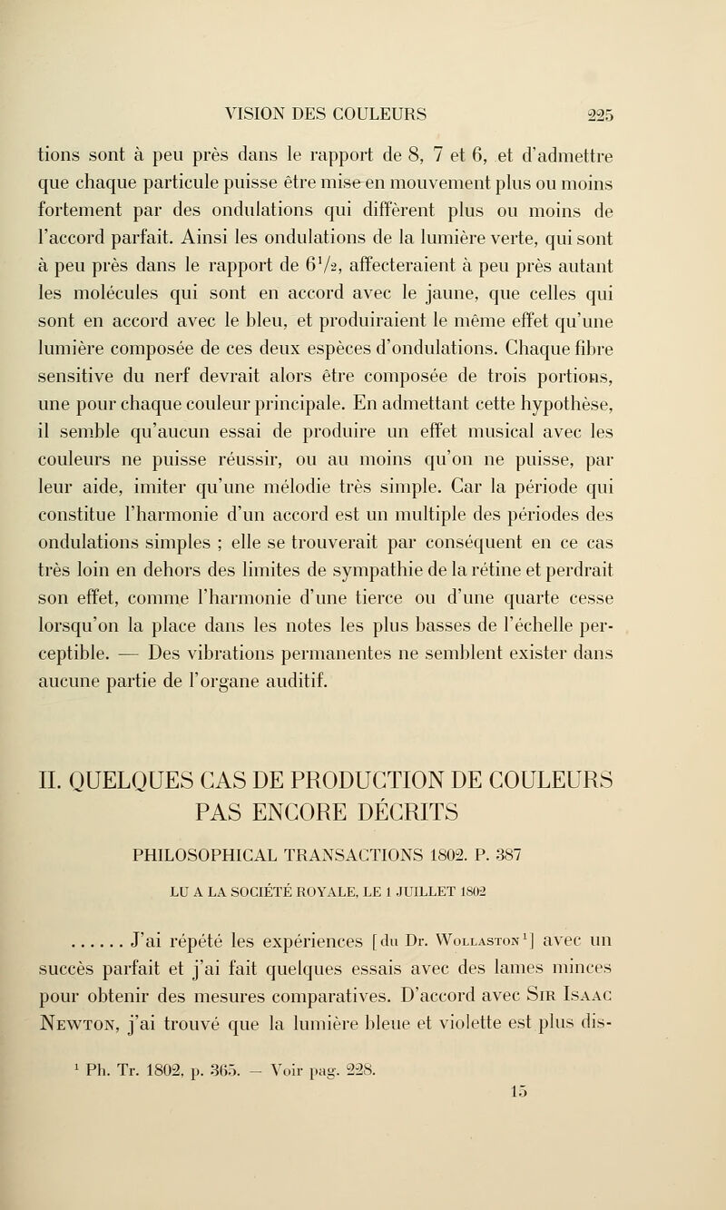 tions sont à peu près dans le rapport de 8, 7 et 6, et d'admettre que chaque particule puisse être mise en mouvement plus ou moins fortement par des ondulations qui diffèrent plus ou moins de l'accord parfait. Ainsi les ondulations de la lumière verte, qui sont à peu près dans le rapport de 6V2, affecteraient à peu près autant les molécules qui sont en accord avec le jaune, que celles qui sont en accord avec le bleu, et produiraient le même effet qu'une lumière composée de ces deux espèces d'ondulations. Chaque fibre sensitive du nerf devrait alors être composée de trois portions, une pour chaque couleur principale. En admettant cette hypothèse, il semble qu'aucun essai de produire un effet musical avec les couleurs ne puisse réussir, ou au moins qu'on ne puisse, par leur aide, imiter qu'une mélodie très simple. Car la période qui constitue l'harmonie d'un accord est un multiple des périodes des ondulations simples ; elle se trouverait par conséquent en ce cas très loin en dehors des limites de sympathie de la rétine et perdrait son effet, comme l'harmonie d'une tierce ou d'une quarte cesse lorsqu'on la place dans les notes les plus basses de l'échelle per- ceptible. — Des vibrations permanentes ne semblent exister dans aucune partie de l'organe auditif. IL QUELQUES CAS DE PRODUCTION DE COULEURS PAS ENCORE DÉCRITS PHILOSOPHICAL TRANSACTIONS 1802. P. 387 LU A LA SOCIÉTÉ ROYALE, LE 1 JUILLET 1S02 J'ai répété les expériences [du Dr. Wollaston1] avec un succès parfait et j'ai fait quelques essais avec des lames minces pour obtenir des mesures comparatives. D'accord avec Sir Isaac Newton, j'ai trouvé que la lumière bleue et violette est plus dis- 1 Ph. Tr. 1802, p. 365. - Voir pag. 228. 15