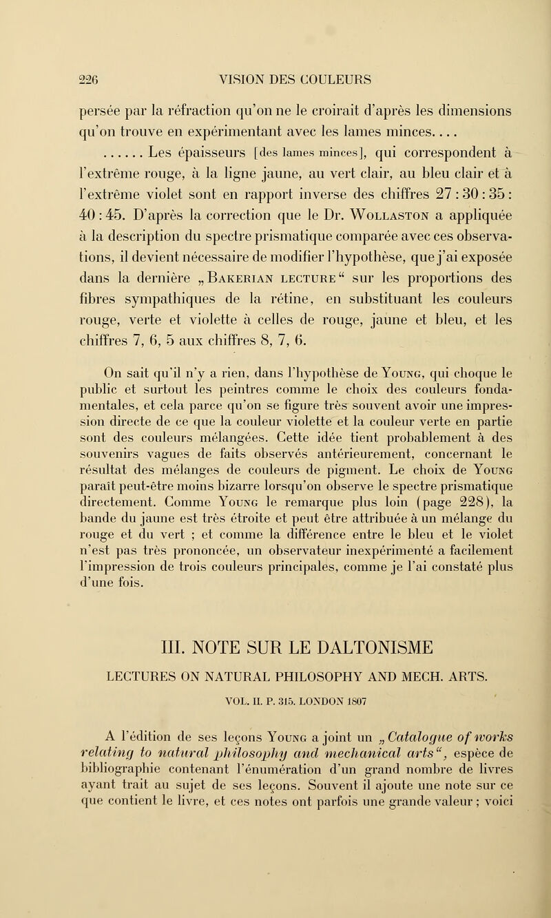 persée par la réfraction qu'on ne le croirait d'après les dimensions qu'on trouve en expérimentant avec les lames minces.... Les épaisseurs [des lames minces], qui correspondent à l'extrême rouge, à la ligne jaune, au vert clair, au bleu clair et à l'extrême violet sont en rapport inverse des chiffres 27 : 30 : 35 : 40 : 45. D'après la correction que le Dr. Wollaston a appliquée à la description du spectre prismatique comparée avec ces observa- tions, il devient nécessaire de modifier l'hypothèse, que j'ai exposée dans la dernière „Bakerian lecture sur les proportions des fibres sympathiques de la rétine, en substituant les couleurs rouge, verte et violette à celles de rouge, jaune et bleu, et les chiffres 7, 6, 5 aux chiffres 8, 7, 6. On sait qu'il n'y a rien, dans l'hypothèse de Young, qui choque le public et surtout les peintres comme le choix des couleurs fonda- mentales, et cela parce qu'on se figure très souvent avoir une impres- sion directe de ce que la couleur violette et la couleur verte en partie sont des couleurs mélangées. Cette idée tient probablement à des souvenirs vagues de faits observés antérieurement, concernant le résultat des mélanges de couleurs de pigment. Le choix de Young paraît peut-être moins bizarre lorsqu'on observe le spectre prismatique directement. Comme Young le remarque plus loin (page 228), la bande du jaune est très étroite et peut être attribuée à un mélange du rouge et du vert ; et comme la différence entre le bleu et le violet n'est pas très prononcée, un observateur inexpérimenté a facilement l'impression de trois couleurs principales, comme je l'ai constaté plus d'une fois. III. NOTE SUR LE DALTONISME LECTURES ON NATURAL PHILOSOPHY AND MECH. ARTS. VOL. II. P. 315. LONDON 1807 A l'édition de ses leçons Young a joint un „ Catalogue of voorhs relating to natural philosophy and mechanical arts, espèce de bibliographie contenant rénumération d'un grand nombre de livres ayant trait au sujet de ses leçons. Souvent il ajoute une note sur ce que contient le livre, et ces notes ont parfois une grande valeur ; voici
