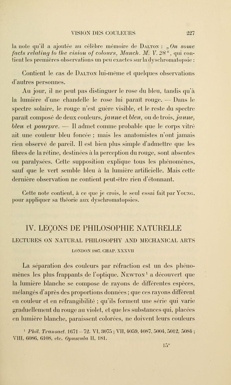 la note qu'il a ajoutée au célèbre mémoire de Dalton : „ On some facts relating to the vision of colours, Manch. M. V. 28, qui con- tient les premières observations un peu exactes surladyschromatopsie : Contient le cas de Dalton lui-même et quelques observations d'autres personnes. Au jour, il ne peut pas distinguer le rose du bleu, tandis qu'à la lumière d'une chandelle le rose lui paraît rouge. — Dans le spectre solaire, le rouge n'est guère visible, et le reste du spectre paraît composé de deux couleurs, jaune et bleu, ou de trois, jaune, bleu et pourpre. — Il admet comme probable que le corps vitré ait une couleur bleu foncée ; mais les anatomistes n'ont jamais rien observé de pareil. Il est bien plus simple d'admettre que les fibres de la rétine, destinées à la perception du rouge, sont absentes ou paralysées. Cette supposition explique tous les phénomènes, sauf que le vert semble bleu à la lumière artificielle. Mais cette dernière observation ne contient peut-être rien d'étonnant. Cette note contient, à ce que je crois, le seul essai fait par Young, pour appliquer sa théorie aux dyschromatopsies. IV. LEÇONS DE PHILOSOPHIE NATURELLE LECTURES ON NATURAL PHILOSOPHY AND MECHANICAL ARTS LONDON 1807. CHAR XXXVII La séparation des couleurs par réfraction est un des phéno- mènes les plus frappants de l'optique. Newton 1 a découvert que la lumière blanche se compose de rayons de différentes espèces, mélangés d'après des proportions données ; que ces rayons diffèrent en couleur et en réfrangibilité ; qu'ils forment une série qui varie graduellement du rouge au violet, et que les substances qui, placées en lumière blanche, paraissent colorées, ne doivent leurs couleurs 1 PMI. Transact. 1671-72. VI, 3075 ; VII, 4059,4087, 5004, 5012, 5084 ; VIII, 6086, 6108, etc. Opuscula II, 181. 15*