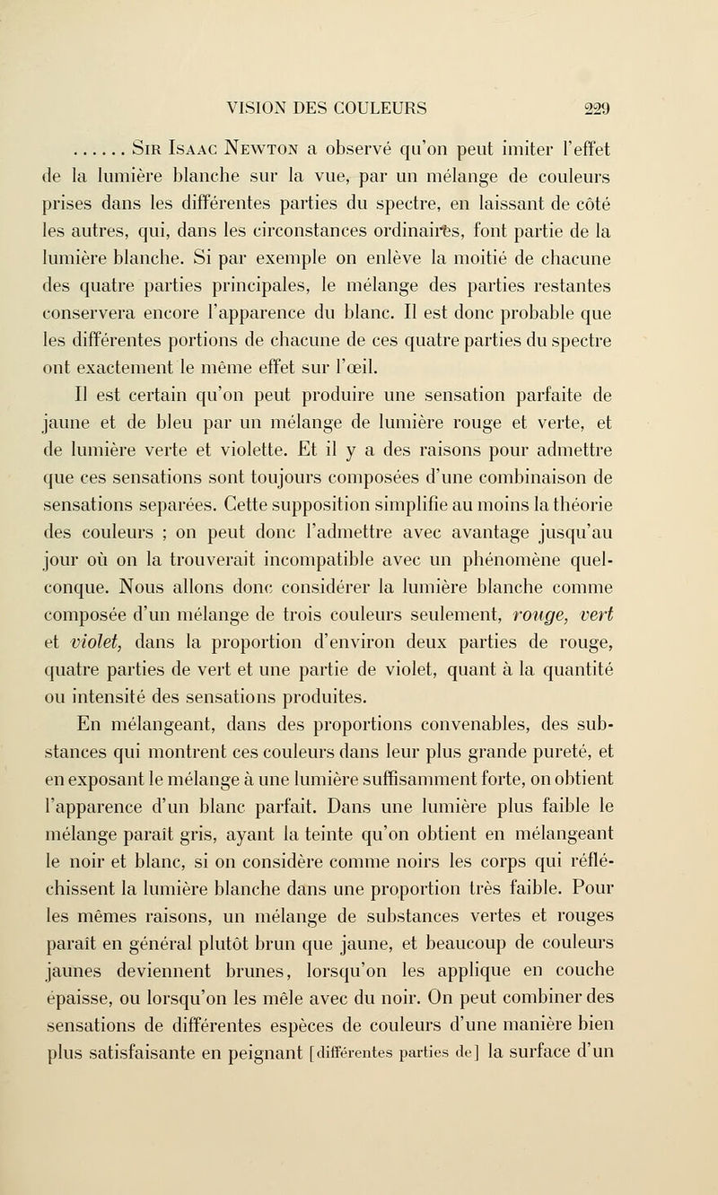 Sir Isaac Newton a observé qu'on peut imiter l'effet de la lumière blanche sur la vue, par un mélange de couleurs prises dans les différentes parties du spectre, en laissant de côté les autres, qui, dans les circonstances ordinaires, font partie de la lumière blanche. Si par exemple on enlève la moitié de chacune des quatre parties principales, le mélange des parties restantes conservera encore l'apparence du blanc. Il est donc probable que les différentes portions de chacune de ces quatre parties du spectre ont exactement le même effet sur l'œil. Il est certain qu'on peut produire une sensation parfaite de jaune et de bleu par un mélange de lumière rouge et verte, et de lumière verte et violette. Et il y a des raisons pour admettre que ces sensations sont toujours composées d'une combinaison de sensations séparées. Cette supposition simplifie au moins la théorie des couleurs ; on peut donc l'admettre avec avantage jusqu'au jour où on la trouverait incompatible avec un phénomène quel- conque. Nous allons donc considérer la lumière blanche comme composée d'un mélange de trois couleurs seulement, rouge, vert et violet, dans la proportion d'environ deux parties de rouge, quatre parties de vert et une partie de violet, quant à la quantité ou intensité des sensations produites. En mélangeant, dans des proportions convenables, des sub- stances qui montrent ces couleurs dans leur plus grande pureté, et en exposant le mélange à une lumière suffisamment forte, on obtient l'apparence d'un blanc parfait. Dans une lumière plus faible le mélange paraît gris, ayant la teinte qu'on obtient en mélangeant le noir et blanc, si on considère comme noirs les corps qui réflé- chissent la lumière blanche dans une proportion très faible. Pour les mêmes raisons, un mélange de substances vertes et rouges paraît en général plutôt brun que jaune, et beaucoup de couleurs jaunes deviennent brunes, lorsqu'on les applique en couche épaisse, ou lorsqu'on les mêle avec du noir. On peut combiner des sensations de différentes espèces de couleurs d'une manière bien plus satisfaisante en peignant [différentes parties de] la surface d'un
