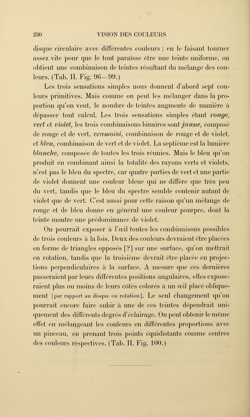 disque circulaire avec différentes couleurs ; en le faisant tourner assez vite pour que le tout paraisse être une teinte uniforme, on obtient une combinaison de teintes résultant du mélange des cou- leurs. (Tab. IL Fig. 96-99.) Les trois sensations simples nous donnent d'abord sept cou- leurs primitives. Mais comme on peut les mélanger dans la pro- portion qu'on veut, le nombre de teintes augmente de manière à dépasser tout calcul. Les trois sensations simples étant rouge, vert et violet, les trois combinaisons binaires sont jaune, composé de rouge et de vert, cramoisi, combinaison de rouge et de violet, et bleu, combinaison de vert et de violet. La septième est la lumière blanche, composée de toutes les trois réunies. Mais le bleu qu'on produit en combinant ainsi la totalité des rayons verts et violets, n'est pas le bleu du spectre, car quatre parties de vert et une partie de violet donnent une couleur bleue qui ne diffère que très peu du vert, tandis que le bleu du spectre semble contenir autant de violet que de vert. C'est aussi pour cette raison qu'un mélange de rouge et de bleu donne en général une couleur pourpre, dont la teinte montre une prédominance de violet. On pourrait exposer à l'œil toutes les combinaisons possibles de trois couleurs à la fois. Deux des couleurs devraient être placées en forme de triangles opposés [?] sur une surface, qu'on mettrait en rotation, tandis que la troisième devrait être placée en projec- tions perpendiculaires à la surface. A mesure que ces dernières passeraient par leurs différentes positions augulaires, elles expose- raient plus ou moins de leurs côtés colorés à un œil placé oblique- ment [par rapport au disque en rotation]. Le seul changement qu'on pourrait encore faire subir à une de ces teintes dépendrait uni- quement des différents degrés d'éclairage. On peut obtenir le même effet en mélangeant les couleurs en différentes proportions avec un pinceau, en prenant trois points équidistants comme centres des couleurs respectives. (Tab. IL Fig. 100.)