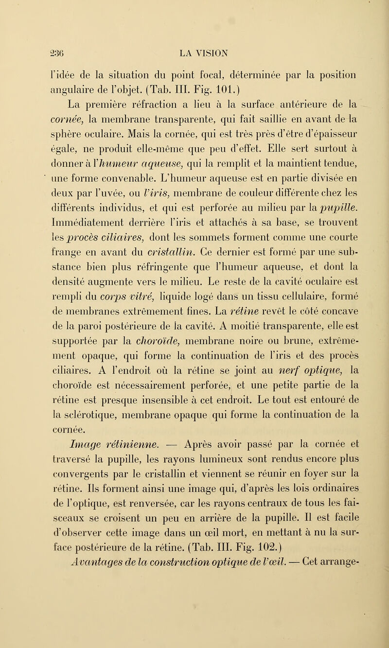 l'idée de la situation du point focal, déterminée par la position angulaire de l'objet. (Tab. III. Fig. 101.) La première réfraction a lieu à la surface antérieure de la cornée, la membrane transparente, qui fait saillie en avant de la sphère oculaire. Mais la cornée, qui est très près d'être d'épaisseur égale, ne produit elle-même que peu d'effet. Elle sert surtout à donner à Y humeur aqueuse, qui la remplit et la maintient tendue, une forme convenable. L'humeur aqueuse est en partie divisée en deux par l'uvée, ou l'iris, membrane de couleur différente chez les différents individus, et qui est perforée au milieu par la pupille. Immédiatement derrière l'iris et attachés à sa base, se trouvent les procès ciliaires, dont les sommets forment comme une courte frange en avant du cristallin. Ce dernier est formé par une sub- stance bien plus réfringente que l'humeur aqueuse, et dont la densité augmente vers le milieu. Le reste de la cavité oculaire est rempli du corps vitré, liquide logé dans un tissu cellulaire, formé de membranes extrêmement fines. La rétine revêt le côté concave de la paroi postérieure de la cavité. A moitié transparente, elle est supportée par la choroïde, membrane noire ou brune, extrême- ment opaque, qui forme la continuation de l'iris et des procès ciliaires. A l'endroit où la rétine se joint au nerf optique, la choroïde est nécessairement perforée, et une petite partie de la rétine est presque insensible à cet endroit. Le tout est entouré de la sclérotique, membrane opaque qui forme la continuation de la cornée. Image rétinienne. — Après avoir passé par la cornée et traversé la pupille, les rayons lumineux sont rendus encore plus convergents par le cristallin et viennent se réunir en foyer sur la rétine. Ils forment ainsi une image qui, d'après les lois ordinaires de l'optique, est renversée, car les rayons centraux de tous les fai- sceaux se croisent un peu en arrière de la pupille. Il est facile d'observer cette image dans un œil mort, en mettant à nu la sur- face postérieure de la rétine. (Tab. III. Fig. 102.) Avantages de la construction optique de l'œil. — Cet arrange-