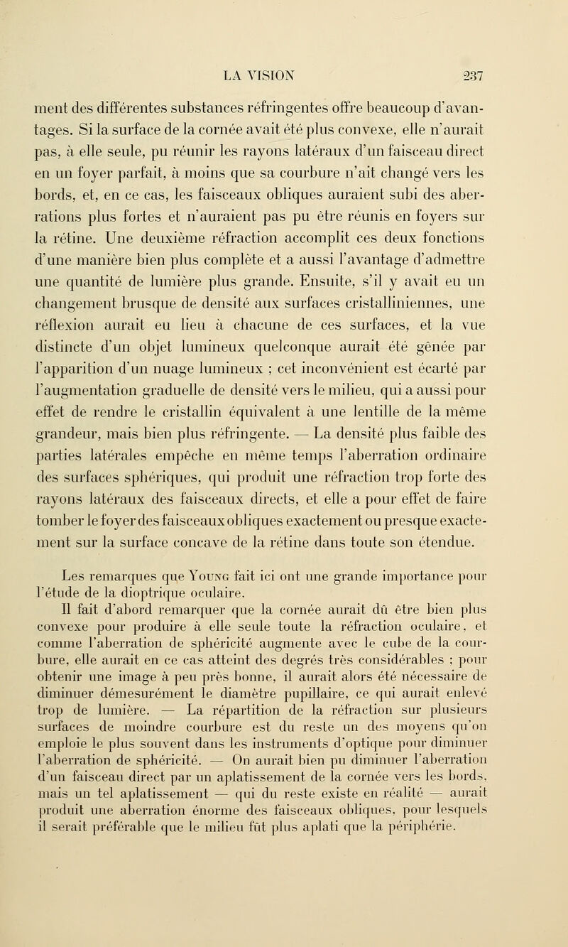 ment des différentes substances réfringentes offre beaucoup d'avan- tages. Si la surface de la cornée avait été plus convexe, elle n'aurait pas, à elle seule, pu réunir les rayons latéraux d'un faisceau direct en un foyer parfait, à moins que sa courbure n'ait changé vers les bords, et, en ce cas, les faisceaux obliques auraient subi des aber- rations plus fortes et n'auraient pas pu être réunis en foyers sur la rétine. Une deuxième réfraction accomplit ces deux fonctions d'une manière bien plus complète et a aussi l'avantage d'admettre une quantité de lumière plus grande. Ensuite, s'il y avait eu un changement brusque de densité aux surfaces cristalliniennes, une réflexion aurait eu lieu à chacune de ces surfaces, et la vue distincte d'un objet lumineux quelconque aurait été gênée par l'apparition d'un nuage lumineux ; cet inconvénient est écarté par l'augmentation graduelle de densité vers le milieu, qui a aussi pour effet de rendre le cristallin équivalent à une lentille de la même grandeur, mais bien plus réfringente. — La densité plus faible des parties latérales empêche en même temps l'aberration ordinaire des surfaces sphériques, qui produit une réfraction trop forte des rayons latéraux des faisceaux directs, et elle a pour effet de faire tomber le foyer des faisceaux obliques exactement ou presque exacte- ment sur la surface concave de la rétine dans toute son étendue. Les remarques que Young fait ici ont une grande importance pour l'étude de la dioptrique oculaire. Il fait d'abord remarquer que la cornée aurait dû être bien plus convexe pour produire à elle seule toute la réfraction oculaire, et comme l'aberration de sphéricité augmente avec le cube de la cour- bure, elle aurait en ce cas atteint des degrés très considérables ; pour obtenir une image à peu près bonne, il aurait alors été nécessaire de diminuer démesurément le diamètre pupillaire, ce qui aurait enlevé trop de lumière. — La répartition de la réfraction sur plusieurs surfaces de moindre courbure est du reste un des moyens qu'on emploie le plus souvent dans les instruments d'optique pour diminuer l'aberration de sphéricité. — On aurait bien pu diminuer l'aberration d'un faisceau direct par un aplatissement de la cornée vers les bords, mais un tel aplatissement — qui du reste existe en réalité — aurait produit une aberration énorme des faisceaux obliques, pour lesquels il serait préférable que le milieu fût plus aplati que la périphérie.
