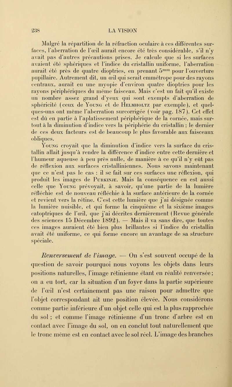 Malgré la répartition de la réfraction oculaire à ces différentes sur- faces, l'aberration de l'œil aurait encore été très considérable, s'il n'y avait pas d'autres précautions prises. Je calcule que si les surfaces avaient été sphériques et l'indice du cristallin uniforme, l'aberration aurait été près de quatre dioptries, en prenant 5mm pour l'ouverture pupillaire. Autrement dit, un œil qui serait emmétrope pour des rayons centraux, aurait eu une myopie d'environ quatre dioptries pour les rayons périphériques du même faisceau. Mais c'est un fait qu'il existe un nombre assez grand d'yeux qui sont exempts d'aberration de sphéricité (ceux de Young et de Helmholtz par exemple), et quel- ques-uns ont même l'aberration surcorrigée (voir pag. 187). Cet effet est dû en partie à l'aplatissement périphérique de la cornée, mais sur- tout à la diminution d'indice vers la périphérie du cristallin ; le dernier de ces deux facteurs est de beaucoup le plus favorable aux faisceaux obliques. Young croyait que la diminution d'indice vers la surface du cris- tallin allait jusqu'à rendre la différence d'indice entre cette dernière et l'humeur aqueuse à peu près nulle, de manière à ce qu'il n'y eût pas de réflexion aux surfaces cristalliniennes. Nous savons maintenant que ce n'est pas le cas : il se fait sur ces surfaces une réflexion, qui produit les images de Purkinje. Mais la conséquence en est aussi celle que Young prévoyait, à savoir, qu'une partie de la lumière réfléchie est de nouveau réfléchie à la surface antérieure de la cornée et revient vers la rétine. C'est cette lumière que j'ai désignée comme la lumière nuisible, et qui forme la cinquième et la sixième images catoptriques de l'œil, que j'ai décrites dernièrement (Revue générale des sciences 15 Décembre 1892). — Mais il va sans dire, que toutes ces images auraient été bien plus brillantes si l'indice du cristallin avait été uniforme, ce qui forme encore un avantage de sa structure spéciale. Renversement de l'image. — On s'est souvent occupé de la question de savoir pourquoi nous voyons les objets dans leurs positions naturelles, l'image rétinienne étant en réalité renversée ; on a eu tort, car la situation d'un foyer dans la partie supérieure de l'œil n'est certainement pas une raison pour admettre que l'objet correspondant ait une position élevée. Nous considérons comme partie inférieure d'un objet celle qui est la plus rapprochée du sol ; et comme l'image rétinienne d'un tronc d'arbre est en contact avec l'image du sol, on en conclut tout naturellement que le tronc même est en contact avec le sol réel. L'image des branches