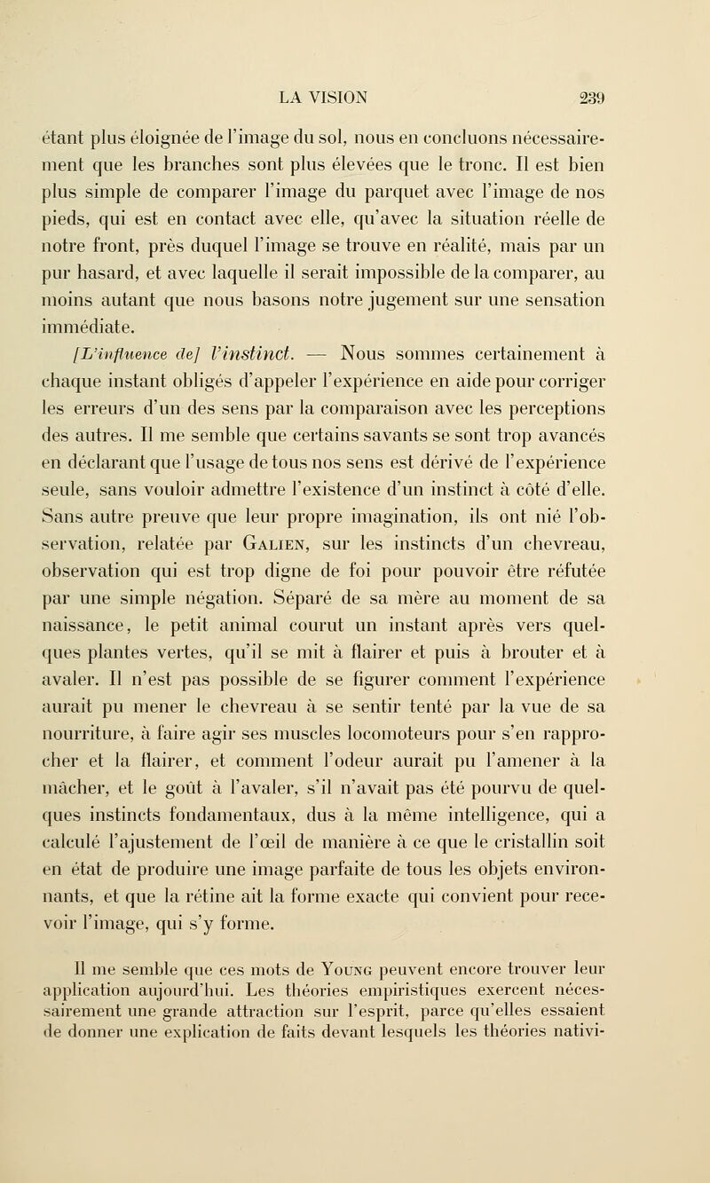 étant plus éloignée de l'image du sol, nous en concluons nécessaire- ment que les branches sont plus élevées que le tronc. Il est bien plus simple de comparer l'image du parquet avec l'image de nos pieds, qui est en contact avec elle, qu'avec la situation réelle de notre front, près duquel l'image se trouve en réalité, mais par un pur hasard, et avec laquelle il serait impossible de la comparer, au moins autant que nous basons notre jugement sur une sensation immédiate. [L'influence de] l'instinct. — Nous sommes certainement à chaque instant obligés d'appeler l'expérience en aide pour corriger les erreurs d'un des sens par la comparaison avec les perceptions des autres. Il me semble que certains savants se sont trop avancés en déclarant que l'usage de tous nos sens est dérivé de l'expérience seule, sans vouloir admettre l'existence d'un instinct à côté d'elle. Sans autre preuve que leur propre imagination, ils ont nié l'ob- servation, relatée par Galien, sur les instincts d'un chevreau, observation qui est trop digne de foi pour pouvoir être réfutée par une simple négation. Séparé de sa mère au moment de sa naissance, le petit animal courut un instant après vers quel- ques plantes vertes, qu'il se mit à flairer et puis à brouter et à avaler. Il n'est pas possible de se figurer comment l'expérience aurait pu mener le chevreau à se sentir tenté par la vue de sa nourriture, à faire agir ses muscles locomoteurs pour s'en rappro- cher et la flairer, et comment l'odeur aurait pu l'amener à la mâcher, et le goût à l'avaler, s'il n'avait pas été pourvu de quel- ques instincts fondamentaux, dus à la même intelligence, qui a calculé l'ajustement de l'œil de manière à ce que le cristallin soit en état de produire une image parfaite de tous les objets environ- nants, et que la rétine ait la forme exacte qui convient pour rece- voir l'image, qui s'y forme. Il me semble que ces mots de Young peuvent encore trouver leur application aujourd'hui. Les théories empiristiques exercent néces- sairement une grande attraction sur l'esprit, parce qu'elles essaient de donner une explication de faits devant lesquels les théories nativi-